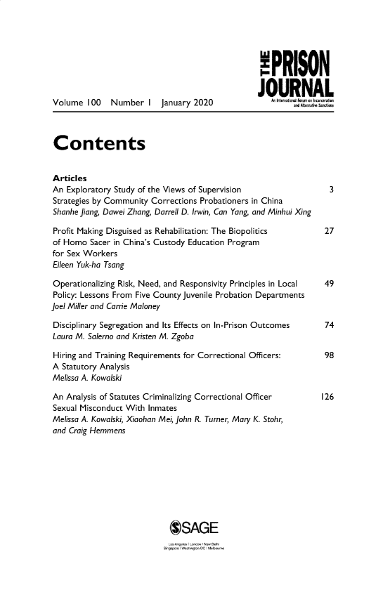 handle is hein.journals/prsjrnl100 and id is 1 raw text is: 






                                                  PRISON


Volume   100  Number   I  January 2020                   an N A L




Contents


Articles
An  Exploratory Study of the Views of Supervision                 3
Strategies by Community Corrections Probationers in China
Shanhe Jiang, Dawei Zhang, Darrell D. Irwin, Can Yang, and Minhui Xing

Profit Making Disguised as Rehabilitation: The Biopolitics       27
of Homo  Sacer in China's Custody Education Program
for Sex Workers
Eileen Yuk-ha Tsang

Operationalizing Risk, Need, and Responsivity Principles in Local 49
Policy: Lessons From Five County Juvenile Probation Departments
Joel Miller and Carrie Maloney

Disciplinary Segregation and Its Effects on In-Prison Outcomes   74
Laura M. Salerno and Kristen M. Zgoba

Hiring and Training Requirements for Correctional Officers:      98
A  Statutory Analysis
Melissa A. Kowalski

An  Analysis of Statutes Criminalizing Correctional Officer     126
Sexual Misconduct With Inmates
Melissa A. Kowalski, Xiaohan Mei, John R. Turner, Mary K. Stohr,
and Craig Hemmens










                            @SAGE


