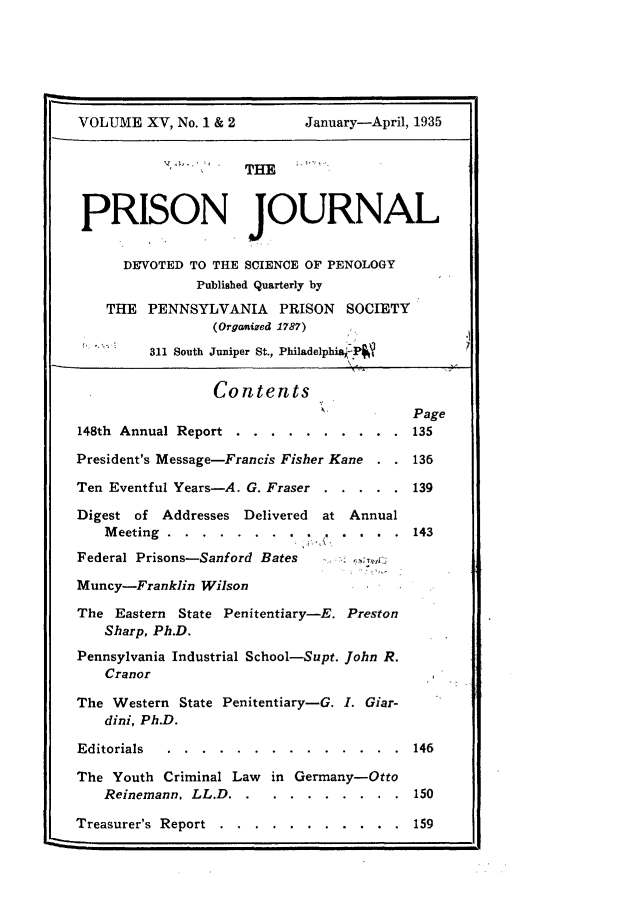 handle is hein.journals/prsjrnl15 and id is 1 raw text is: 






VOLUME   XV, No. 1 & 2      January-April, 1935


                     THE



 PRISON JOURNAL

      DEVOTED TO THE SCIENCE OF PENOLOGY
               Published Quarterly by

    THE  PENNSYLVANIA PRISON SOCIETY
                 (Organized 1787)
         311 South Juniper St., Philadelphia P


                 Contents
                                          Page
148th Annual Report . . . .  . . . . . .  135

President's Message-Francis Fisher Kane . . 136

Ten Eventful Years-A. G. Fraser . . . . . 139

Digest of  Addresses Delivered at Annual
    Meeting........ .        .   . . .  . 143

Federal Prisons-Sanford Bates

Muncy-Franklin  Wilson

The  Eastern State Penitentiary-E. Preston
    Sharp, Ph.D.

Pennsylvania Industrial School-Supt. John R.
    Cranor

The  Western State Penitentiary-G. I. Giar-
    dini, Ph.D.

Editorials. ......  . . . . . . . . 146

The  Youth Criminal Law in Germany-Otto
    Reinemann, LL.D....    . .   . . . ..150

Treasurer's Report... . .    . . . . . .  159


