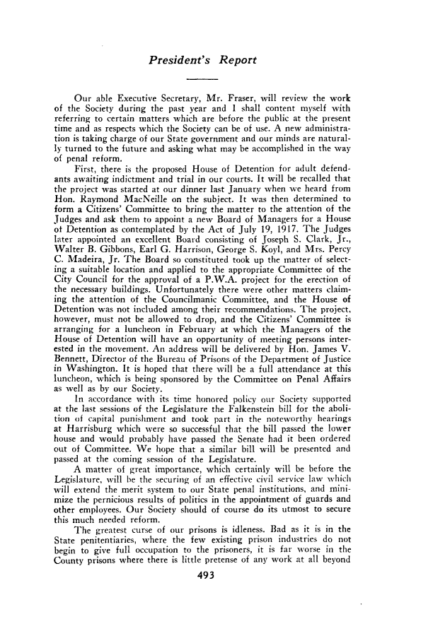 handle is hein.journals/prsjrnl19 and id is 1 raw text is: 




President's Report


     Our  able Executive Secretary, Mr. Fraser, will review the work
of the Society during the past year and  I shall content myself with
referring to certain matters which are before the public at the present
time and as respects which the Society can be of use. A new administra-
tion is taking charge of our State government and our minds are natural-
ly turned to the future and asking what may be accomplished in the way
of penal reform.
     First, there is the proposed House of Detention for adult defend-
ants awaiting indictment and trial in our courts. It will be recalled that
the project was started at our dinner last January when we heard from
Hon.  Raymond   MacNeille  on the subject. It was then determined to
form  a Citizens' Committee to bring the matter to the attention of the
Judges and ask them  to appoint a new Board of Managers  for a House
of Detention as contemplated by the Act of July 19, 1917. The Judges
later appointed an excellent Board consisting of Joseph S. Clark, Jr.,
Walter  B. Gibbons, Earl G. Harrison, George S. Koyl, and Mrs. Percy
C. Madeira,  Jr. The Board so constituted took up the matter of select-
ing a suitable location and applied to the appropriate Committee of the
City Council for the approval of a P.W.A.  project for the erection of
the necessary buildings. Unfortunately there were other matters claim-
ing the attention of the Councilmanic  Committee,  and the House  of
Detention was  not included among their recommendations. The project,
however, must  not be allowed to drop, and the Citizens' Committee is
arranging for a luncheon  in February at which  the Managers  of the
House  of Detention will have an opportunity of meeting persons inter-
ested in the movement. An address will be delivered by Hon. James V.
Bennett, Director of the Bureau of Prisons of the Department of Justice
in Washington.  It is hoped that there will be a full attendance at this
luncheon, which is being sponsored by the Committee on  Penal Affairs
as well as by our Society.
     In accordance with its time honored policy our Society supported
at the last sessions of the Legislature the Falkenstein bill for the aboli-
tion of capital punishment and  took part in the noteworthy  hearings
at Harrisburg which  were  so successful that the bill passed the lower
house and would  probably have  passed the Senate had it been ordered
out of Committee.  We   hope that a similar bill will be presented and
passed at the coming session of the Legislature.
     A matter  of great importance, which certainly will be before the
Legislature, will be the securing of an effective civil service law which
will extend the merit system to our State penal institutions, and mini-
mize the pernicious results of politics in the appointment of guards and
other employees. Our  Society should of course do its utmost to secure
this much needed  reform.
     The  greatest curse of our prisons is idleness. Bad as it is in the
State penitentiaries, where the few existing prison industries do not
begin to give full occupation to the prisoners, it is far worse in the
County  prisons where there is little pretense of any work at all beyond
                                 493


