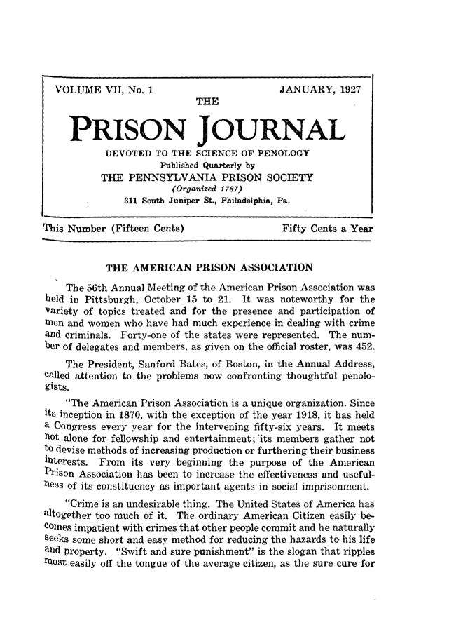 handle is hein.journals/prsjrnl7 and id is 1 raw text is: 






  VOLUME VII,   No. 1                        JANUARY,   1927
                             THE


     PRISON JOURNAL
            DEVOTED  TO THE  SCIENCE OF PENOLOGY
                      Published Quarterly by
           THE  PENNSYLVANIA PRISON SOCIETY
                        (Organized 1787)
               311 South Juniper St., Philadelphia, Pa.

This Number  (Fifteen Cents)                 Fifty Cents a Year


            THE  AMERICAN PRISON ASSOCIATION
    The 56th Annual Meeting of the American Prison Association was
held in Pittsburgh, October 15 to 21. It was noteworthy for the
Variety of topics treated and for the presence and participation of
men  and women who have had much  experience in dealing with crime
and criminals. Forty-one of the states were represented. The num-
ber of delegates and members, as given on the official roster, was 452.
    The President, Sanford Bates, of Boston, in the Annual Address,
called attention to the problems now confronting thoughtful penolo-
gists.
    The American Prison Association is a unique organization. Since
its inception in 1870, with the exception of the year 1918, it has held
a Congress every year for the intervening fifty-six years. It meets
not alone for fellowship and entertainment; 'its members gather not
to devise methods of increasing production or furthering their business
hiterests. From  its very beginning the purpose of the American
Prison Association has been to increase the effectiveness and useful-
ness of its constituency as important agents in social imprisonment.
    Crime is an undesirable thing. The United States of America has
altogether too much of it. The ordinary American Citizen easily be-
comes impatient with crimes that other people commit and he naturally
seeks some short and easy method for reducing the hazards to his life
and property. Swift and sure punishment is the slogan that ripples
most easily off the tongue of the average citizen, as the sure cure for


