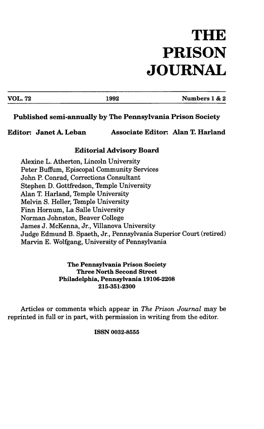handle is hein.journals/prsjrnl72 and id is 1 raw text is: 



            THE

    PRISON

JOURNAL


VOL. 72                    1992                  Numbers 1 & 2

  Published semi-annually by The Pennsylvania Prison Society

Editor- Janet A. Leban       Associate Editor* Alan T. Harland

                   Editorial Advisory Board
    Alexine L. Atherton, Lincoln University
    Peter Buffum, Episcopal Community Services
    John P. Conrad, Corrections Consultant
    Stephen D. Gottfredson, Temple University
    Alan T. Harland, Temple University
    Melvin S. Heller, Temple University
    Finn Hornum, La Salle University
    Norman Johnston, Beaver College
    James J. McKenna, Jr., Villanova University
    Judge Edmund B. Spaeth, Jr., Pennsylvania Superior Court (retired)
    Marvin E. Wolfgang, University of Pennsylvania


                 The Pennsylvania Prison Society
                   Three North Second Street
              Philadelphia, Pennsylvania 19106-2208
                         215-351-2300


    Articles or comments which appear in The Prison Journal may be
reprinted in full or in part, with permission in writing from the editor.


ISSN 0032-8555


