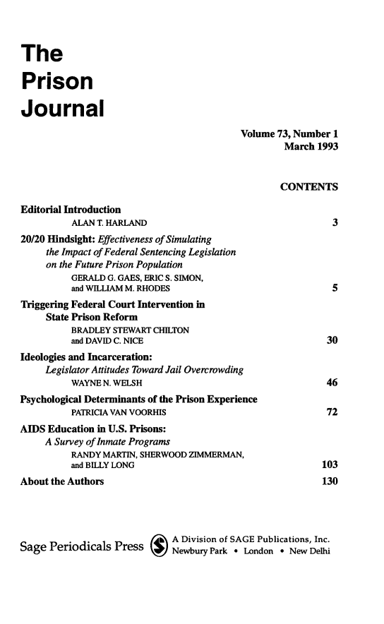handle is hein.journals/prsjrnl73 and id is 1 raw text is: 



The

Prison

Journal

                                           Volume 73, Number 1
                                                   March  1993


                                                   CONTENTS

Editorial Introduction
          ALAN T. HARLAND                                   3
20/20 Hindsight: Effectiveness of Simulating
     the Impact of Federal Sentencing Legislation
     on the Future Prison Population
          GERALD G. GAES, ERIC S. SIMON,
          and WILLIAM M. RHODES                             5
Triggering Federal Court Intervention in
     State Prison Reform
          BRADLEY STEWART CHILTON
          and DAVID C. NICE                                30
Ideologies and Incarceration:
     Legislator Attitudes Toward Jail Overcrowding
          WAYNE N. WELSH                                   46
Psychological Determinants of the Prison Experience
          PATRICIA VAN VOORHIS                             72
AIDS Education in U.S. Prisons:
     A Survey of Inmate Programs
          RANDY MARTIN, SHERWOOD ZIMMERMAN,
          and BILLY LONG                                  103
About the Authors                                         130




                         Sage A Division of SAGE Publications, Inc.
Sage  Periodicals Press   U  Newbury Park * London * New Delhi



