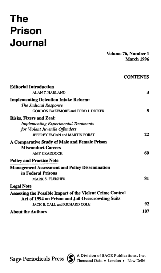 handle is hein.journals/prsjrnl76 and id is 1 raw text is: 


The

Prison

Journal

                                         Volume 76, Number 1
                                                 March  1996


                                                 CONTENTS

Editorial Introduction
          ALAN T. HARLAND                                  3
Implementing Detention Intake Reform:
     The Judicial Response
          GORDON BAZEMORE and TODD J. DICKER               5
Risks, Fixers and Zeal:
     Implementing Experimental Treatments
     for Violent Juvenile Offenders
          JEFFREY FAGAN and MARTIN FORST                 22
A Comparative Study of Male and Female Prison
     Misconduct Careers
          AMY CRADDOCK                                   60
Policy and Practice Note
Management  Assessment and Policy Dissemination
     in Federal Prisons
          MARK S. FLEISHER                                81
Legal Note
Assessing the Possible Impact of the Violent Crime Control
     Act of 1994 on Prison and Jail Overcrowding Suits
          JACK E. CALL and RICHARD COLE                   92
About the Authors                                        107








                             A Division of SAGE Publications, Inc.
Sage  Periodicals Press      Thousand Oaks * London * New Delhi


