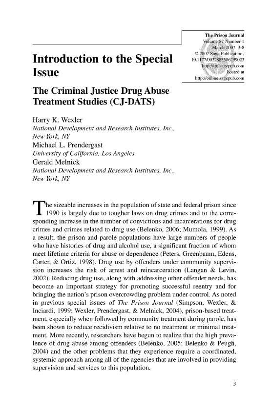 handle is hein.journals/prsjrnl87 and id is 1 raw text is: 





                                                           Mmah007 3-8
                                                     11 2(07 Sg, Puications
Introduction           to  the Special              10.11   2    2

Issue                                                           hosted at
                                                     http://ine~iicagepub.com
The   Criminal Justice Drug Abuse
Treatment Studies (CJ-DATS)

Harry  K. Wexler
National Development and Research Institutes, Inc.,
New  York, NY
Michael  L. Prendergast
University of California, Los Angeles
Gerald Melnick
National Development and Research Institutes, Inc.,
New  York, NY




T   he sizeable increases in the population of state and federal prison since
     1990 is largely due to tougher laws on drug crimes and to the corre-
sponding increase in the number of convictions and incarcerations for drug
crimes and crimes related to drug use (Belenko, 2006; Mumola, 1999). As
a result, the prison and parole populations have large numbers of people
who have histories of drug and alcohol use, a significant fraction of whom
meet lifetime criteria for abuse or dependence (Peters, Greenbaum, Edens,
Carter, & Ortiz, 1998). Drug use by offenders under community supervi-
sion increases the risk of arrest and reincarceration (Langan & Levin,
2002). Reducing drug use, along with addressing other offender needs, has
become  an important strategy for promoting successful reentry and for
bringing the nation's prison overcrowding problem under control. As noted
in previous special issues of The Prison Journal (Simpson, Wexler, &
Inciardi, 1999; Wexler, Prendergast, & Melnick, 2004), prison-based treat-
ment, especially when followed by community treatment during parole, has
been shown to reduce recidivism relative to no treatment or minimal treat-
ment. More recently, researchers have begun to realize that the high preva-
lence of drug abuse among offenders (Belenko, 2005; Belenko & Peugh,
2004) and the other problems that they experience require a coordinated,
systemic approach among all of the agencies that are involved in providing
supervision and services to this population.


3


