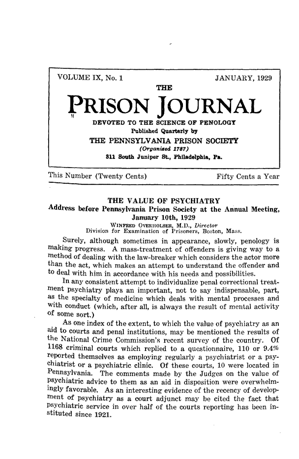handle is hein.journals/prsjrnl9 and id is 1 raw text is: 









                              THE


      PRISON JOURNAL
            DEVOTED   TO THE  SCIENCE OF PENOLOGY
                       Published Quarterly by
            THE  PENNSYLVANIA PRISON SOCIETY
                         (Organised 1787)
                811 South Juniper St., Philadelphia, Pa.

This Number  (Twenty Cents)                   Fifty Cents a Year


                 THE  VALUE   OF  PSYCHIATRY
Address before Pennsylvania Prison Society at the Annual Meeting,
                       January 10th, 1929
                 WINFRED OVERHoLsER, M.D., Director
           Division for Examination of Prisoners, Boston, Mass.
    Surely, although sometimes in appearance, slowly, penology is
making  progress. A mass-treatment of offenders is giving way to a
method of dealing with the law-breaker which considers the actor more
than the act, which makes an attempt to understand the offender and
to deal with him in accordance with his needs and possibilities.
    In any consistent attempt to individualize penal correctional treat-
ment  psychiatry plays an important, not to say indispensable, part,
as the specialty of medicine which deals with mental processes and
with conduct (which, after all, is always the result of mental activity
of some sort.)
    As one index of the extent, to which the value of psychiatry as an
aid to courts and penal institutions, may be mentioned the results of
the National Crime Commission's recent survey of the country. Of
1168 criminal courts which replied to a questionnaire, 110 or 9.4%
reported themselves as employing regularly a psychiatrist or a psy-
chiatrist or a psychiatric clinic. Of these courts, 10 were located in
Pennsylvania. The  comments  made  by the Judges on the value of
Psychiatric advice to them as an aid in disposition were overwhelm-
ingly favorable. As an interesting evidence of the recency of develop-
ment  of psychiatry as a court adjunct may be cited the fact that
Psychiatric service in over half of the courts reporting has been in-
stituted since 1921.


VOLUME IX,   No. 1


JANUARY,   1929



