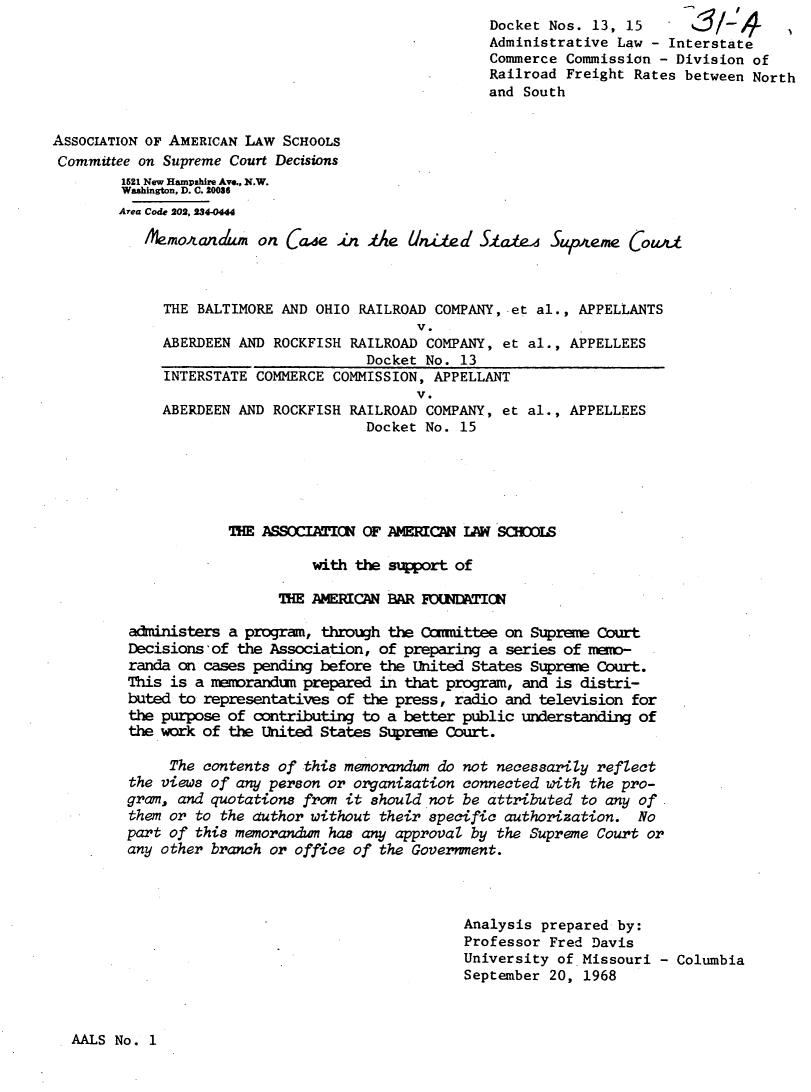 handle is hein.journals/prvwm5 and id is 1 raw text is: Docket Nos. 13, 15
Administrative Law - Interstate
Commerce Commission - Division of
Railroad Freight Rates between North
and South
ASSOCIATION OF AMERICAN LAW SCHOOLS
Committee on Supreme Court Decisions
1521 New Hampshire Ave., N.W.
Washington, D. C. 20036
Area Code 202, 284-0444
.&mojanAum on (Cae An Ae UnA~ed Staff         Supleme Cowda
THE BALTIMORE AND OHIO RAILROAD COMPANY, et al., APPELLANTS
V.
ABERDEEN AND ROCKFISH RAILROAD COMPANY, et al., APPELLEES
Docket No. 13
INTERSTATE COMMERCE COMMISSION, APPELLANT
V.
ABERDEEN AND ROCKFISH RAILROAD COMPANY, et al., APPELLEES
Docket No. 15
THE ASSOCIATIC OF AMERICAN LAW SCHOOIS
with the support of
THE AMERICAN BAR OUDATI K
administers a program, through the Conmittee on Supreme Court
Decisions 'of the Association, of preparing a series of meno-
randa on cases pending before the United States Supree Court.
This is a memorandum prepared in that program, and is distri-
buted to representatives of the press, radio and television for
the purpose of contributing to a better public understanding of
the work of the United States Supree Court.
The contents of this memorandum do not necessarily reflect
the views of any person or organization connected with the pro-
gram, and quotations from it should not be attributed to any of
them or to the author without their specific authorization. No
part of this memorandum has any approval by the Supreme Court or
any other branch or office of the Government.
Analysis prepared by:
Professor Fred Davis
University of Missouri - Columbia
September 20, 1968

AALS No. 1


