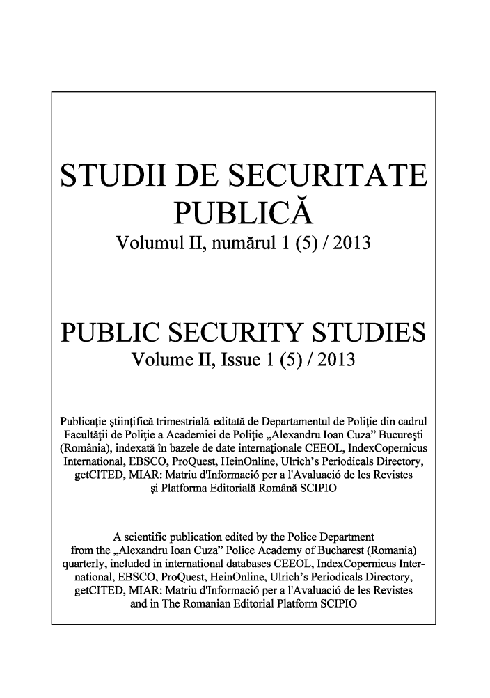 handle is hein.journals/pseuiesp2 and id is 1 raw text is: STUDII DE SECURITATE
PUBLICA
Volumul II, numa'rul 1 (5) / 2013
PUBLIC SECURITY STUDIES
Volume II, Issue 1 (5) / 2013
Publicatie  tiintificd trimestriald editatd de Departamentul de Politie din cadrul
Facultdtii de Poliie a Academiei de Polilie ,,Alexandru loan Cuza Bucure~ti
(Romnia), indexatd in bazele de date internationale CEEOL, IndexCopernicus
International, EBSCO, ProQuest, HeinOnline, Ulrich's Periodicals Directory,
getCITED, MIAR: Matriu d'Informaci6 per a l'Avaluaci6 de les Revistes
i Platforma Editoriald Romdnd SCIPIO
A scientific publication edited by the Police Department
from the ,,Alexandru Ioan Cuza Police Academy of Bucharest (Romania)
quarterly, included in international databases CEEOL, IndexCopernicus Inter-
national, EBSCO, ProQuest, HeinOnline, Ulrich's Periodicals Directory,
getCITED, MIAR: Matriu d'Informaci6 per a l'Avaluaci6 de les Revistes
and in The Romanian Editorial Platform SCIPIO


