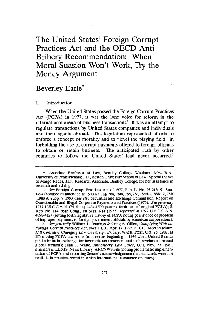 handle is hein.journals/psilr14 and id is 215 raw text is: The United States' Foreign Corrupt
Practices Act and the OECD Anti-
Bribery Recommendation: When
Moral Suasion Won't Work, Try the
Money Argument
Beverley Earle*
I.   Introduction
When the United States passed the Foreign Corrupt Practices
Act (FCPA) in 1977, it was the lone voice for reform in the
international arena of business transactions.1 It was an attempt to
regulate transactions by United States companies and individuals
and their agents abroad. The legislation represented efforts to
enforce a concept of morality and to level the playing field in
forbidding the use of corrupt payments offered to foreign officials
to obtain or retain business.      The anticipated rush by other
countries to follow the United States' lead never occurred.2
* Associate Professor of Law, Bentley College, Waltham, MA. B.A.,
University of Pennsylvania; J.D., Boston University School of Law. Special thanks
to Margo Reder, J.D., Research Associate, Bentley College, for her assistance in
research and editing.
1. See Foreign Corrupt Practices Act of 1977, Pub. L. No. 95-213, 91 Stat.
1494 (codified as amended at 15 U.S.C. §§ 78a, 78m, 78n, 78t, 78dd-1, 78dd-2, 78ff
(1988 & Supp. V 1993); see also Securities and Exchange Commission, Report on
Questionable and Illegal Corporate Payments and Practices (1976). See generally
1977 U.S.C.C.A.N. (91 Stat.) 1494-1500 (setting forth text of original FCPA); S.
Rep. No. 114, 95th Cong., 1st Sess. 1-14 (1977), reprinted in 1977 U.S.C.C.A.N.
4098-4127 (setting forth legislative history of FCPA noting persistence of problem
of improper payments to foreign government officials by American corporations).
2. See generally William L. Jennings & Craig A. Gillen, Complying With the
Foreign Corrupt Practices Act, NAT'L L.J., Apr. 17, 1995, at C10; Morton Mintz,
Hill Considers Changing Law on Foreign Bribery, WASH. POST, Oct. 25, 1987, at
H6 (noting FCPA law stems from events beginning in 1974 when United Brands
paid a bribe in exchange for favorable tax treatment and such revelations caused
global turmoil); Juan J. Walte, Antibribery Law Eased, UPI, Nov. 23, 1981,
available in LEXIS, News Library, ARCNWS File (noting problematic implemen-
tation of FCPA and reporting Senate's acknowledgement that standards were not
realistic in practical world in which international commerce operates).


