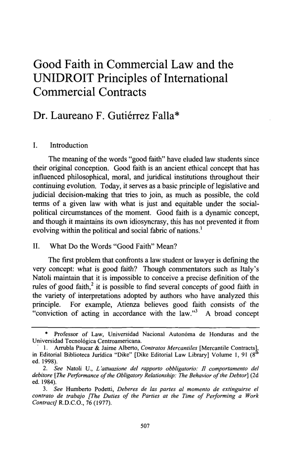handle is hein.journals/psilr23 and id is 517 raw text is: Good Faith in Commercial Law and the
UNIDROIT Principles of International
Commercial Contracts
Dr. Laureano F. Gutierrez Falla*
I.   Introduction
The meaning of the words good faith have eluded law students since
their original conception. Good faith is an ancient ethical concept that has
influenced philosophical, moral, and juridical institutions throughout their
continuing evolution. Today, it serves as a basic principle of legislative and
judicial decision-making that tries to join, as much as possible, the cold
terms of a given law with what is just and equitable under the social-
political circumstances of the moment. Good faith is a dynamic concept,
and though it maintains its own idiosyncrasy, this has not prevented it from
evolving within the political and social fabric of nations.'
II. What Do the Words Good Faith Mean?
The first problem that confronts a law student or lawyer is defining the
very concept: what is good faith? Though commentators such as Italy's
Natoli maintain that it is impossible to conceive a precise definition of the
rules of good faith,2 it is possible to find several concepts of good faith in
the variety of interpretations adopted by authors who have analyzed this
principle.  For example, Atienza believes good faith consists of the
conviction of acting in accordance with the law.3  A broad concept
* Professor of Law, Universidad Nacional Auton6ma de Honduras and the
Universidad Tecnol6gica Centroamericana.
. 1. Arrubla Paucar & Jaime Alberto, Contratos Mercantiles [Mercantile Contracts],
in Editorial Biblioteca Juridica Dike [Dike Editorial Law Library] Volume 1, 91 (8h
ed. 1998).
2. See Natoli U., L'attuazione del rapporto obbligatorio: 1l comportamento del
debitore [The Performance of the Obligatory Relationship: The Behavior of the Debtor] (2d
ed. 1984).
3. See Humberto Podetti, Deberes de las partes al momento de extinguirse el
contrato de trabajo [The Duties of the Parties at the Time of Performing a Work
Contract] R.D.C.O., 76 (1977).


