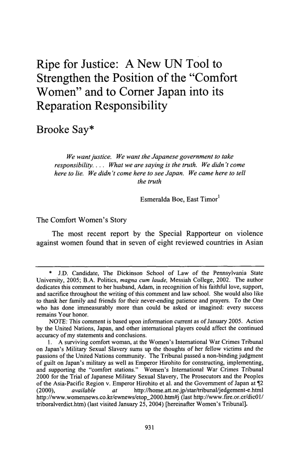 handle is hein.journals/psilr23 and id is 941 raw text is: Ripe for Justice: A New UN Tool to
Strengthen the Position of the Comfort
Women and to Comer Japan into its
Reparation Responsibility
Brooke Say*
We want justice. We want the Japanese government to take
responsibility.... What we are saying is the truth. We didn't come
here to lie. We didn't come here to see Japan. We came here to tell
the truth
Esmeralda Boe, East Timor1
The Comfort Women's Story
The most recent report by the Special Rapporteur on violence
against women found that in seven of eight reviewed countries in Asian
* J.D. Candidate, The Dickinson School of Law of the Pennsylvania State
University, 2005; B.A. Politics, magna cum laude, Messiah College, 2002. The author
dedicates this comment to her husband, Adam, in recognition of his faithful love, support,
and sacrifice throughout the writing of this comment and law school. She would also like
to thank her family and friends for their never-ending patience and prayers. To the One
who has done immeasurably more than could be asked or imagined: every success
remains Your honor.
NOTE: This comment is based upon information current as of January 2005. Action
by the United Nations, Japan, and other international players could affect the continued
accuracy of my statements and conclusions.
1. A surviving comfort woman, at the Women's International War Crimes Tribunal
on Japan's Military Sexual Slavery sums up the thoughts of her fellow victims and the
passions of the United Nations community. The Tribunal passed a non-binding judgment
of guilt on Japan's military as well as Emperor Hirohito for constructing, implementing,
and supporting the comfort stations. Women's International War Crimes Tribunal
2000 for the Trial of Japanese Military Sexual Slavery, The Prosecutors and the Peoples
of the Asia-Pacific Region v. Emperor Hirohito et al. and the Government of Japan at  2
(2000),    available     at     http://home.att.ne.jp/star/tribunal/jedgement-e.html
http://www.womennews.co.kr/ewnews/etop_2000.htm#j (last http://www.fire.or.cr/dicOl/
triboralverdict.htm) (last visited January 25, 2004) [hereinafter Women's Tribunal].



