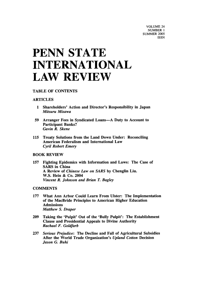 handle is hein.journals/psilr24 and id is 1 raw text is: VOLUME 24
NUMBER 1
SUMMER 2005
ISSN
PENN STATE
INTERNATIONAL
LAW REVIEW
TABLE OF CONTENTS
ARTICLES
1 Shareholders' Action and Director's Responsibility in Japan
Mitsuru Misawa
59  Arranger Fees in Syndicated Loans-A Duty to Account to
Participant Banks?
Gavin R. Skene
115  Treaty Solutions from the Land Down Under: Reconciling
American Federalism and International Law
Cyril Robert Emery
BOOK REVIEW
157  Fighting Epidemics with Information and Laws: The Case of
SARS in China
A Review of Chinese Law on SARS by Chenglin Liu.
W.S. Hein & Co. 2004
Vincent R. Johnson and Brian T. Bagley
COMMENTS
177  What Ann Arbor Could Learn From Ulster: The Implementation
of the MacBride Principles to American Higher Education
Admissions
Matthew S. Draper
209  Taking the 'Pulpit' Out of the 'Bully Pulpit': The Establishment
Clause and Presidential Appeals to Divine Authority
Rachael F. Goldfarb
237 Serious Prejudice: The Decline and Fall of Agricultural Subsidies
After the World Trade Organization's Upland Cotton Decision
Jason G. Buhi


