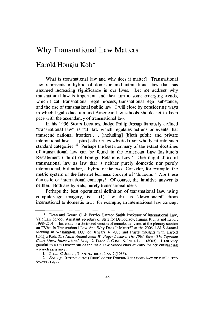 handle is hein.journals/psilr24 and id is 753 raw text is: Why Transnational Law Matters

Harold Hongju Koh*
What is transnational law and why does it matter? Transnational
law represents a hybrid of domestic and international law that has
assumed increasing significance in our lives. Let me address why
transnational law is important, and then turn to some emerging trends,
which I call transnational legal process, transnational legal substance,
and the rise of transnational public law. I will close by considering ways
in which legal education and American law schools should act to keep
pace with the ascendancy of transnational law.
In his 1956 Storrs Lectures, Judge Philip Jessup famously defined
transnational law as all law which regulates actions or events that
transcend national frontiers ... [including] [b]oth public and private
international law... [plus] other rules which do not wholly fit into such
standard categories.' Perhaps the best summary of the extant doctrines
of transnational law can be found in the American Law Institute's
Restatement (Third) of Foreign Relations Law.2 One might think of
transnational law as law that is neither purely domestic nor purely
international, but rather, a hybrid of the two. Consider, for example, the
metric system or the Internet business concept of dot.com. Are these
domestic or international concepts? Of course, the intuitive answer is
neither. Both are hybrids, purely transnational ideas.
Perhaps the best operational definition of transnational law, using
computer-age   imagery, is:     (1) law  that is downloaded from
international to domestic law: for example, an international law concept
* Dean and Gerard C. & Bernice Latrobe Smith Professor of International Law,
Yale Law School; Assistant Secretary of State for Democracy, Human Rights and Labor,
1998-2001. This essay is a footnoted version of remarks delivered at the plenary session
on What Is Transnational Law And Why Does It Matter? at the 2006 AALS Annual
Meeting in Washington, D.C. on January 4, 2006 and shares thoughts with Harold
Hongju Koh, The Ninth Annual John W. Hager Lecture, The 2004 Term: The Supreme
Court Meets International Law, 12 TULSA J. COMP. & INT'L L. 1 (2005). I am very
grateful to Kate Desormeau of the Yale Law School class of 2008 for her outstanding
research assistance.
1. PHILIP C. JESSUP, TRANSNATIONAL LAW 2 (1956).
2. See, e.g., RESTATEMENT (THIRD) OF THE FOREIGN RELATIONS LAW OF THE UNITED
STATES (1987).


