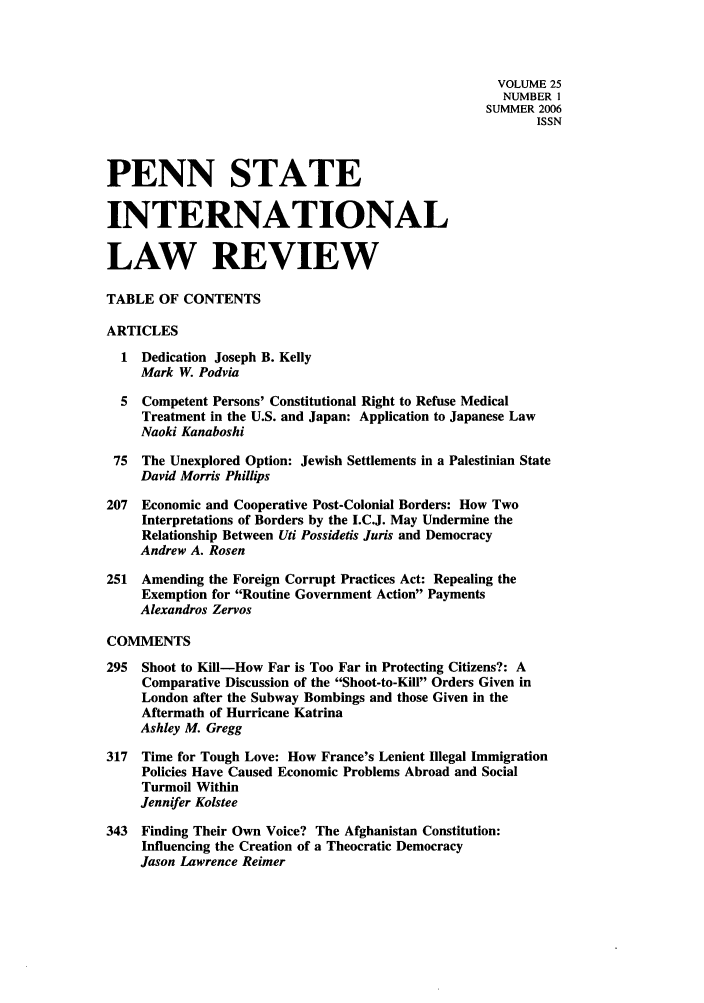 handle is hein.journals/psilr25 and id is 1 raw text is: VOLUME 25
NUMBER I
SUMMER 2006
ISSN
PENN STATE
INTERNATIONAL
LAW REVIEW
TABLE OF CONTENTS
ARTICLES
1  Dedication Joseph B. Kelly
Mark W. Podvia
5  Competent Persons' Constitutional Right to Refuse Medical
Treatment in the U.S. and Japan: Application to Japanese Law
Naoki Kanaboshi
75  The Unexplored Option: Jewish Settlements in a Palestinian State
David Morris Phillips
207  Economic and Cooperative Post-Colonial Borders: How Two
Interpretations of Borders by the I.C.J. May Undermine the
Relationship Between Uti Possidetis Juris and Democracy
Andrew A. Rosen
251  Amending the Foreign Corrupt Practices Act: Repealing the
Exemption for Routine Government Action Payments
Alexandros Zervos
COMMENTS
295  Shoot to Kill-How Far is Too Far in Protecting Citizens?: A
Comparative Discussion of the Shoot-to-Kill Orders Given in
London after the Subway Bombings and those Given in the
Aftermath of Hurricane Katrina
Ashley M. Gregg
317  Time for Tough Love: How France's Lenient Illegal Immigration
Policies Have Caused Economic Problems Abroad and Social
Turmoil Within
Jennifer Kolstee
343  Finding Their Own Voice? The Afghanistan Constitution:
Influencing the Creation of a Theocratic Democracy
Jason Lawrence Reimer


