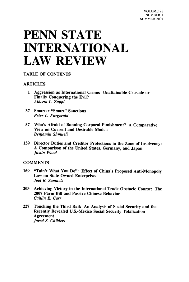 handle is hein.journals/psilr26 and id is 1 raw text is: VOLUME 26
NUMBER 1
SUMMER 2007
PENN STATE
INTERNATIONAL
LAW REVIEW
TABLE OF CONTENTS
ARTICLES
1  Aggression as International Crime: Unattainable Crusade or
Finally Conquering the Evil?
Alberto L Zuppi
37  Smarter Smart Sanctions
Peter L. Fitzgerald
57  Who's Afraid of Banning Corporal Punishment? A Comparative
View on Current and Desirable Models
Benjamin Shmueli
139  Director Duties and Creditor Protections in the Zone of Insolvency:
A Comparison of the United States, Germany, and Japan
Justin Wood
COMMENTS
169  Tain't What You Do: Effect of China's Proposed Anti-Monopoly
Law on State Owned Enterprises
Joel R. Samuels
203  Achieving Victory in the International Trade Obstacle Course: The
2007 Farm Bill and Passive Chinese Behavior
Caitlin E. Carr
227  Touching the Third Rail: An Analysis of Social Security and the
Recently Revealed U.S.-Mexico Social Security Totalization
Agreement
Jared S. Childers


