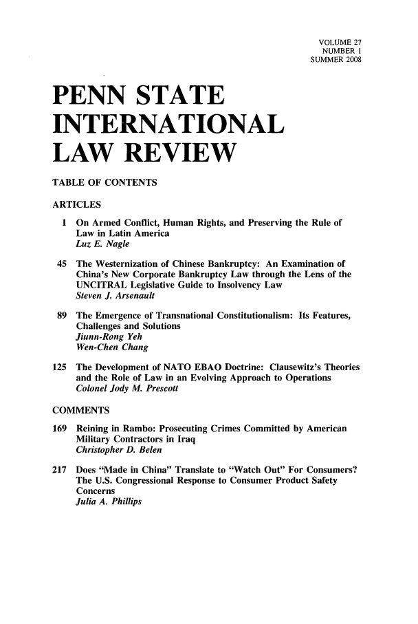 handle is hein.journals/psilr27 and id is 1 raw text is: VOLUME 27
NUMBER I
SUMMER 2008
PENN STATE
INTERNATIONAL
LAW REVIEW
TABLE OF CONTENTS
ARTICLES
1 On Armed Conflict, Human Rights, and Preserving the Rule of
Law in Latin America
Luz E. Nagle
45  The Westernization of Chinese Bankruptcy: An Examination of
China's New Corporate Bankruptcy Law through the Lens of the
UNCITRAL Legislative Guide to Insolvency Law
Steven J. Arsenault
89  The Emergence of Transnational Constitutionalism: Its Features,
Challenges and Solutions
Jiunn-Rong Yeh
Wen-Chen Chang
125  The Development of NATO EBAO Doctrine: Clausewitz's Theories
and the Role of Law in an Evolving Approach to Operations
Colonel Jody M. Prescott
COMMENTS
169  Reining in Rambo: Prosecuting Crimes Committed by American
Military Contractors in Iraq
Christopher D. Belen
217  Does Made in China Translate to Watch Out For Consumers?
The U.S. Congressional Response to Consumer Product Safety
Concerns
Julia A. Phillips


