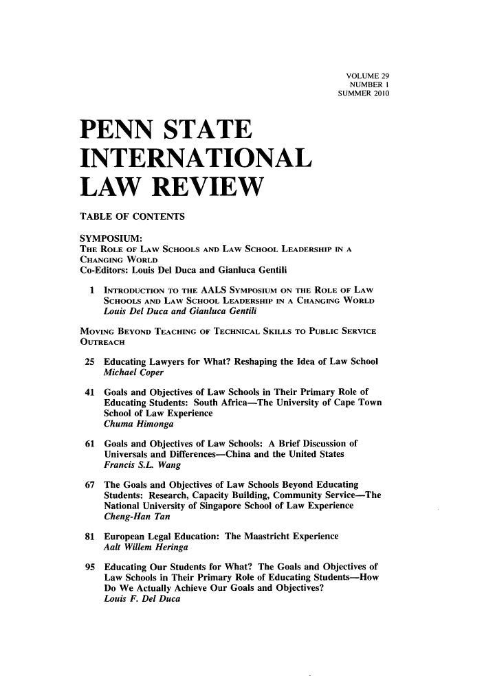 handle is hein.journals/psilr29 and id is 1 raw text is: VOLUME 29
NUMBER I
SUMMER 2010
PENN STATE
INTERNATIONAL
LAW REVIEW
TABLE OF CONTENTS
SYMPOSIUM:
THE ROLE OF LAW SCHOOLS AND LAW SCHOOL LEADERSHIP IN A
CHANGING WORLD
Co-Editors: Louis Del Duca and Gianluca Gentili
1 INTRODUCTION TO THE AALS SYMPOSIUM ON THE ROLE OF LAW
SCHOOLS AND LAW SCHOOL LEADERSHIP IN A CHANGING WORLD
Louis Del Duca and Gianluca Gentili
MOVING BEYOND TEACHING OF TECHNICAL SKILLS TO PUBLIC SERVICE
OUTREACH
25 Educating Lawyers for What? Reshaping the Idea of Law School
Michael Coper
41 Goals and Objectives of Law Schools in Their Primary Role of
Educating Students: South Africa-The University of Cape Town
School of Law Experience
Chuma Himonga
61 Goals and Objectives of Law Schools: A Brief Discussion of
Universals and Differences-China and the United States
Francis S.L. Wang
67 The Goals and Objectives of Law Schools Beyond Educating
Students: Research, Capacity Building, Community Service-The
National University of Singapore School of Law Experience
Cheng-Han Tan
81 European Legal Education: The Maastricht Experience
Aalt Willem Heringa
95 Educating Our Students for What? The Goals and Objectives of
Law Schools in Their Primary Role of Educating Students-How
Do We Actually Achieve Our Goals and Objectives?
Louis F. Del Duca


