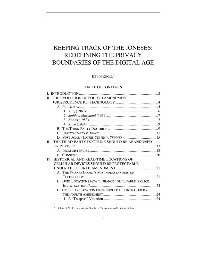 handle is hein.journals/pstscrpt86 and id is 1 raw text is: 












   KEEPING TRACK OF THE JONESES:

        REDEFINING THE PRIVACY

   BOUNDARIES OF THE DIGITAL AGE



                     KEVIN KROLL*


                 TABLE OF CONTENTS

I. INTRODUCTION                   .........................................2
II. THE EVOLUTION OF FOURTH AMENDMENT
   JURISPRUDENCE RE: TECHNOLOGY     ......................4
     A. PRE-JONES.................... ..........................5
        1. Katz (1967)......................................6
        2. Smith v. Maryland (1979) .............. .............7
        3. Knotts (1983)....................................7
        4. Karo (1984).....................................9
     B. THE THIRD-PARTY DOCTRINE .............................9
     C. UNITED STATES V. JONES... ..............................11
     D. POST-JONES (UNITED STATES V. SKINNER)...................15
111. THE THIRD-PARTY DOCTRINE SHOULD BE ABANDONED
   OR REVISED. ...........................................17
     A. INCONSISTENCIES. ...................................18
     B. CONSENT.   ..........................................20
IV. HISTORICAL AND REAL-TIME LOCATIONS OF
   CELLULAR  DEVICES SHOULD BE PROTECTABLE
   UNDER  THE FOURTH AMENDMENT      ..................... 21
     A. THE SKINNER COURT'S MISUNDERSTANDING OF
       TECHNOLOGY     .........................................21
     B. DOES LOCATION DATA ENHANCE OR ENABLE POLICE
       INVESTIGATIONS   ...................................23
     C. CELLULAR LOCATION DATA SHOULD BE PROTECTED By
       THE FOURTH AMENDMENT     ............. ...............24
       1. A Trespass Violation  ............... ................. 24


1


* Class of 2014, University of Southern California Gould School of Law.



