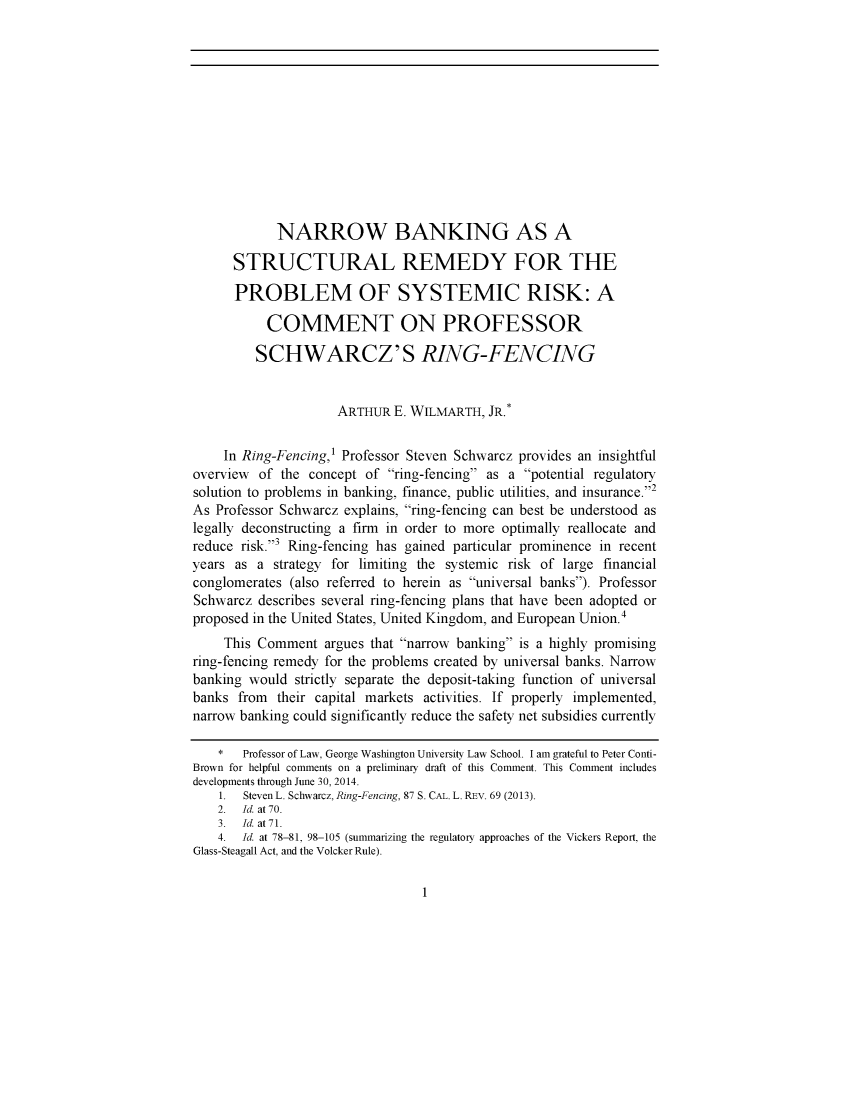 handle is hein.journals/pstscrpt87 and id is 1 raw text is: 












            NARROW BANKING AS A

      STRUCTURAL REMEDY FOR THE

      PROBLEM OF SYSTEMIC RISK: A

           COMMENT ON PROFESSOR

         SCHWARCZ'S RING-FENCING


                     ARTHUR E. WILMARTH, JR.*


     In Ring-Fencing,1 Professor Steven Schwarcz provides an insightful
overview of the concept of ring-fencing as a potential regulatory
solution to problems in banking, finance, public utilities, and insurance.2
As Professor Schwarcz explains, ring-fencing can best be understood as
legally deconstructing a firm in order to more optimally reallocate and
reduce risk.-3 Ring-fencing has gained particular prominence in recent
years as a strategy for limiting the systemic risk of large financial
conglomerates (also referred to herein as universal banks). Professor
Schwarcz describes several ring-fencing plans that have been adopted or
proposed in the United States, United Kingdom, and European Union.4
     This Comment argues that narrow banking is a highly promising
ring-fencing remedy for the problems created by universal banks. Narrow
banking would strictly separate the deposit-taking function of universal
banks from their capital markets activities. If properly implemented,
narrow banking could significantly reduce the safety net subsidies currently

    *  Professor of Law, George Washington University Law School. I am grateful to Peter Conti-
Brown for helpful comments on a preliminary draft of this Comment. This Comment includes
developments through June 30, 2014.
    1. Steven L. Schwarcz, Ring-Fencing, 87 S. CAL. L. REV. 69 (2013).
    2. Id. at 70.
    3. Id. at71.
    4. Id. at 78-81, 98-105 (summarizing the regulatory approaches of the Vickers Report, the
Glass-Steagall Act, and the Volcker Rule).


