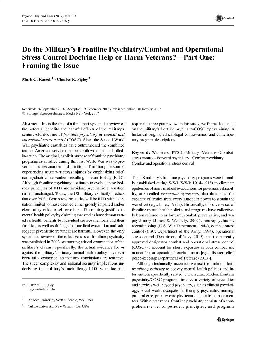 handle is hein.journals/psyinjl10 and id is 1 raw text is: Psychol. Inj. and Law (2017) 10:1-23
DOI 10.1007/s12207-016-9278-y

Do the Military's Frontline Psychiatry/Combat and Operational
Stress Control Doctrine Help or Harm Veterans?-Part One:
Framing the Issue
Mark C. Russell' - Charles R. Figley2
Received: 24 September 2016 /Accepted: 19 December 2016 /Published online: 30 January 2017
© Springer Science+Business Media New York 2017

Abstract This is the first of a three-part systematic review of
the potential benefits and harmful effects of the military's
century-old doctrine of frontline psychiatry or combat and
operational stress control (COSC). Since the Second World
War, psychiatric casualties have outnumbered the combined
total of American service members both wounded and killed-
in-action. The original, explicit purpose of frontline psychiatry
programs established during the First World War was to pre-
vent mass evacuation and attrition of military personnel
experiencing acute war stress injuries by emphasizing brief,
nonpsychiatric interventions resulting in return to duty (RTD).
Although frontline psychiatry continues to evolve, these bed-
rock principles of RTD and avoiding psychiatric evacuation
remain unchanged. Today, the US military explicitly predicts
that over 95% of war stress casualties will be RTD with evac-
uation limited to those deemed either grossly impaired and/or
clear safety risks to self or others. The military justifies its
mental health policy by claiming that studies have demonstrat-
ed its health benefits to individual service members and their
families, as well as findings that medical evacuation and sub-
sequent psychiatric treatment are harmful. However, the only
systematic review of the effectiveness of frontline psychiatry
was published in 2003, warranting critical examination of the
military's claims. Specifically, the actual evidence for or
against the military's primary mental health policy has never
been fully examined, so that any conclusions are tentative.
The sheer complexity and national security implications un-
derlying the military's unchallenged 100-year doctrine

W Charles R. Figley
figley@tulane.edu
Antioch University Seattle, Seattle, WA, USA
2   Tulane University, New Orleans, LA, USA

required a three-part review. In this study, we frame the debate
on the military's frontline psychiatry/COSC by examining its
historical origins, ethical-legal controversies, and contempo-
rary program descriptions.
Keywords War stress - PTSD - Military - Veterans - Combat
stress control - Forward psychiatry - Combat psychiatry.
Combat and operational stress control
The US military's frontline psychiatry programs were formal-
ly established during WWI (WWI: 1914-1918) to eliminate
epidemics of mass medical evacuations for psychiatric disabil-
ity, or so-called evacuation syndromes, that threatened the
capacity of armies from every European power to sustain the
war effort (e.g., Jones, 1995a). Historically, this diverse set of
frontline mental health policies and programs have collective-
ly been referred to as forward, combat, preventative, and war
psychiatry (Jones & Wessely, 2003), neuropsychiatric
reconditioning (U.S. War Department, 1944), combat stress
control (CSC; Department of the Army, 1994), operational
stress control (Department of Navy, 2015), and the currently
approved designator combat and operational stress control
(COSC) to account for stress exposure in both combat and
noncombat or operational environments [e.g., disaster relief,
peace-keeping; Department of Defense (2013)].
Although technically incorrect, we use the umbrella term
frontline psychiatry to convey mental health policies and in-
terventions specifically related to war zones. Modern frontline
psychiatry/COSC programs involve a variety of specialties
and services well beyond psychiatry, such as clinical psychol-
ogy, social work, occupational therapy, psychiatric nursing,
pastoral care, primary care physicians, and enlisted peer men-
tors. Within war zones, frontline psychiatry consists of a com-
prehensive set of policies, principles, and programs

t Springer

CrossMark


