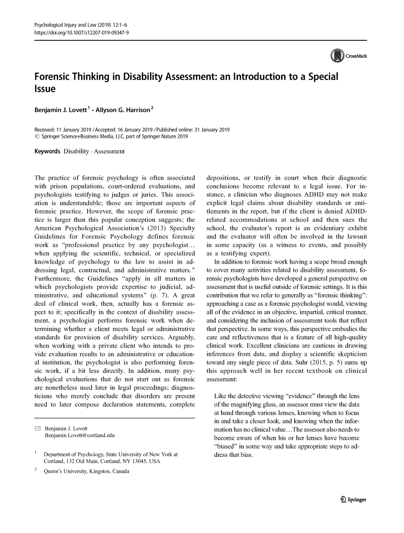 handle is hein.journals/psyinjl12 and id is 1 raw text is: Psychological Injury and Law (2019) 12:1-6
https://doi.org/10.1007/si2207-019-09347-9
CrossMark
Forensic Thinking in Disability Assessment: an Introduction to a Special
Issue

Benjamin J. Lovett' - Allyson G. Harrison2
Received: 11 January 2019 /Accepted: 16 January 2019 /Published online: 31 January 2019
© Springer Science+Business Media, LLC, part of Springer Nature 2019
Keywords Disability - Assessment

The practice of forensic psychology is often associated
with prison populations, court-ordered evaluations, and
psychologists testifying to judges or juries. This associ-
ation is understandable; those are important aspects of
forensic practice. However, the scope of forensic prac-
tice is larger than this popular conception suggests; the
American Psychological Association's (2013) Specialty
Guidelines for Forensic Psychology defines forensic
work as professional practice by any psychologist...
when applying the scientific, technical, or specialized
knowledge of psychology to the law to assist in ad-
dressing legal, contractual, and administrative matters.
Furthermore, the Guidelines apply in all matters in
which psychologists provide expertise to judicial, ad-
ministrative, and educational systems (p. 7). A great
deal of clinical work, then, actually has a forensic as-
pect to it; specifically in the context of disability assess-
ment, a psychologist performs forensic work when de-
termining whether a client meets legal or administrative
standards for provision of disability services. Arguably,
when working with a private client who intends to pro-
vide evaluation results to an administrative or education-
al institution, the psychologist is also performing foren-
sic work, if a bit less directly. In addition, many psy-
chological evaluations that do not start out as forensic
are nonetheless used later in legal proceedings; diagnos-
ticians who merely conclude that disorders are present
need to later compose declaration statements, complete
W Benjamin J. Lovett
Benjamin.Lovett@cortland.edu
Department of Psychology, State University of New York at
Cortland, 132 Old Main, Cortland, NY 13045, USA
2  Queen's University, Kingston, Canada

depositions, or testify in court when their diagnostic
conclusions become relevant to a legal issue. For in-
stance, a clinician who diagnoses ADHD may not make
explicit legal claims about disability standards or enti-
tlements in the report, but if the client is denied ADHD-
related accommodations at school and then sues the
school, the evaluator's report is an evidentiary exhibit
and the evaluator will often be involved in the lawsuit
in some capacity (as a witness to events, and possibly
as a testifying expert).
In addition to forensic work having a scope broad enough
to cover many activities related to disability assessment, fo-
rensic psychologists have developed a general perspective on
assessment that is useful outside of forensic settings. It is this
contribution that we refer to generally as forensic thinking:
approaching a case as a forensic psychologist would, viewing
all of the evidence in an objective, impartial, critical manner,
and considering the inclusion of assessment tools that reflect
that perspective. In some ways, this perspective embodies the
care and reflectiveness that is a feature of all high-quality
clinical work. Excellent clinicians are cautious in drawing
inferences from data, and display a scientific skepticism
toward any single piece of data. Suhr (2015, p. 5) sums up
this approach well in her recent textbook on clinical
assessment:
Like the detective viewing evidence through the lens
of the magnifying glass, an assessor must view the data
at hand through various lenses, knowing when to focus
in and take a closer look, and knowing when the infor-
mation has no clinical value...The assessor also needs to
become aware of when his or her lenses have become
biased in some way and take appropriate steps to ad-
dress that bias.

t Springer


