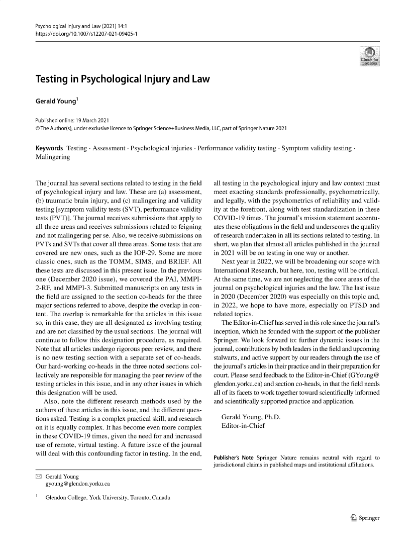 handle is hein.journals/psyinjl14 and id is 1 raw text is: Psychological Injury and Law (2021) 14:1
https://doi.org/l0.1007/s12207-021-09405-1

Testing in Psychological Injury and Law
Gerald Young'
Published online: 19 March 2021
© The Author(s), under exclusive licence to Springer Science+Business Media, LLC, part of Springer Nature 2021
Keywords Testing - Assessment - Psychological injuries - Performance validity testing - Symptom validity testing
Malingering

The journal has several sections related to testing in the field
of psychological injury and law. These are (a) assessment,
(b) traumatic brain injury, and (c) malingering and validity
testing [symptom validity tests (SVT), performance validity
tests (PVT)]. The journal receives submissions that apply to
all three areas and receives submissions related to feigning
and not malingering per se. Also, we receive submissions on
PVTs and SVTs that cover all three areas. Some tests that are
covered are new ones, such as the IOP-29. Some are more
classic ones, such as the TOMM, SIMS, and BRIEF. All
these tests are discussed in this present issue. In the previous
one (December 2020 issue), we covered the PAI, MMPI-
2-RF, and MMPI-3. Submitted manuscripts on any tests in
the field are assigned to the section co-heads for the three
major sections referred to above, despite the overlap in con-
tent. The overlap is remarkable for the articles in this issue
so, in this case, they are all designated as involving testing
and are not classified by the usual sections. The journal will
continue to follow this designation procedure, as required.
Note that all articles undergo rigorous peer review, and there
is no new testing section with a separate set of co-heads.
Our hard-working co-heads in the three noted sections col-
lectively are responsible for managing the peer review of the
testing articles in this issue, and in any other issues in which
this designation will be used.
Also, note the different research methods used by the
authors of these articles in this issue, and the different ques-
tions asked. Testing is a complex practical skill, and research
on it is equally complex. It has become even more complex
in these COVID-19 times, given the need for and increased
use of remote, virtual testing. A future issue of the journal
will deal with this confounding factor in testing. In the end,

all testing in the psychological injury and law context must
meet exacting standards professionally, psychometrically,
and legally, with the psychometrics of reliability and valid-
ity at the forefront, along with test standardization in these
COVID-19 times. The journal's mission statement accentu-
ates these obligations in the field and underscores the quality
of research undertaken in all its sections related to testing. In
short, we plan that almost all articles published in the journal
in 2021 will be on testing in one way or another.
Next year in 2022, we will be broadening our scope with
International Research, but here, too, testing will be critical.
At the same time, we are not neglecting the core areas of the
journal on psychological injuries and the law. The last issue
in 2020 (December 2020) was especially on this topic and,
in 2022, we hope to have more, especially on PTSD and
related topics.
The Editor-in-Chief has served in this role since the journal's
inception, which he founded with the support of the publisher
Springer. We look forward to: further dynamic issues in the
journal, contributions by both leaders in the field and upcoming
stalwarts, and active support by our readers through the use of
the journal's articles in their practice and in their preparation for
court. Please send feedback to the Editor-in-Chief (GYoung @
glendon.yorku.ca) and section co-heads, in that the field needs
all of its facets to work together toward scientifically informed
and scientifically supported practice and application.
Gerald Young, Ph.D.
Editor-in-Chief
Publisher's Note Springer Nature remains neutral with regard to
jurisdictional claims in published maps and institutional affiliations.

O  Springer

Gerald Young
gyoung@glendon.yorku.ca
Glendon College, York University, Toronto, Canada


