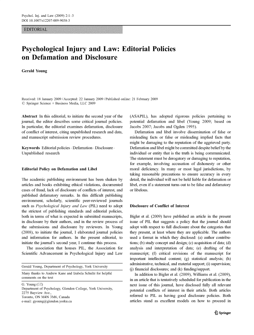 handle is hein.journals/psyinjl2 and id is 1 raw text is: Psychol. Inj. and Law (2009) 2:1-3
DOI 10.1007/s12207-009-9038-3
ELDTORIAL
Psychological Injury and Law: Editorial Policies
on Defamation and Disclosure
Gerald Young
Received: 18 January 2009 /Accepted: 22 January 2009 /Published online: 21 February 2009
C Springer Science + Business Media, LLC 2009

Abstract In this editorial, to initiate the second year of the
journal, the editor describes some critical journal policies.
In particular, the editorial examines defamation, disclosure
of conflict of interest, citing unpublished research and data,
and manuscript submission review procedures.
Keywords Editorial policies - Defamation - Disclosure-
Unpublished research
Editorial Policy on Defamation and Libel
The academic publishing environment has been shaken by
articles and books exhibiting ethical violations, documented
cases of fraud, lack of disclosure of conflicts of interest, and
published defamatory remarks. In this difficult publishing
environment, scholarly, scientific peer-reviewed journals
such as Psychological Injury and Law (PIL) need to adopt
the strictest of publishing standards and editorial policies,
both in terms of what is expected in submitted manuscripts,
in disclosure by their authors, and in the review process of
the submissions and disclosure by reviewers. In Young
(2008), to initiate the journal, I elaborated journal policies
and information for authors. In the present editorial, to
initiate the journal's second year, I continue this process.
The association that houses PIL, the Association for
Scientific Advancement in Psychological Injury and Law
Gerald Young, Department of Psychology, York University
Many thanks to Andrew Kane and Izabela Schultz for helpful
comments on the text
G. Young (2)
Department of Psychology, Glendon College, York University,
2275 Bayview Ave.,
Toronto, ON M4N 3M6, Canada
e-mail: gyoung@glendon.yorku.ca

(ASAPIL), has adopted rigorous policies pertaining to
potential defamation and libel (Young 2009; based on
Jacobs 2007; Jacobs and Ogden 1995).
Defamation and libel involve dissemination of false or
misleading facts or false or misleading implied facts that
might be damaging to the reputation of the aggrieved party.
Defamation and libel might be committed despite belief by the
individual or entity that is the truth is being communicated.
The statement must be derogatory or damaging to reputation,
for example, involving accusation of dishonesty or other
moral deficiency. In many or most legal jurisdictions, by
taking reasonable precautions to ensure accuracy in every
detail, the individual will not be held liable for defamation or
libel, even if a statement turns out to be false and defamatory
or libelous.
Disclosure of Conflict of Interest
Bigler et al. (2009) have published an article in the present
issue of PIL that suggests a policy that the journal should
adopt with respect to full disclosure about the categories that
they present, at least where they are applicable. The authors
used a format in which they disclosed: (a) author contribu-
tions; (b) study concept and design; (c) acquisition of data; (d)
analysis and interpretation of data; (e) drafting of the
manuscript; (f) critical revisions of the manuscript for
important intellectual content; (g) statistical analysis; (h)
administrative, technical, and material support; (i) supervision;
() financial disclosures; and (k) funding/support.
In addition to Bigler et al. (2009), Williams et al. (2009),
in an article that is tentatively scheduled for publication in the
next issue of this journal, have disclosed fully all relevant
potential conflicts of interest in their article. Both articles
referred to PIL as having good disclosure policies. Both
articles stand as excellent models on how to proceed in

e Springer


