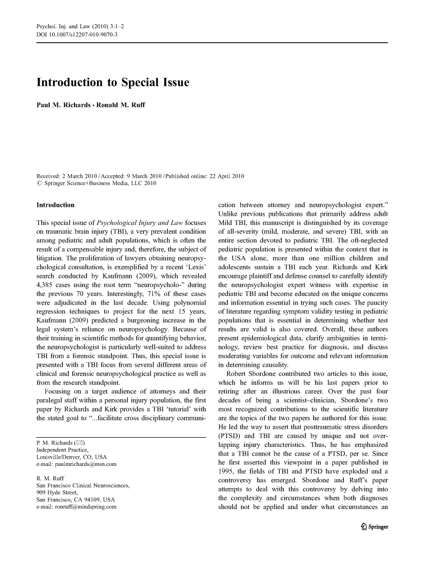 handle is hein.journals/psyinjl3 and id is 1 raw text is: Psychol. Inj. and Law (2010) 3:1-2
DOI 10.1007/s12207-010-9070-3

Introduction to Special Issue
Paul M. Richards - Ronald M. Ruff
Received: 2 March 2010 /Accepted: 9 March 2010 /Published online: 22 April 2010
© Springer Science+Business Media, LLC 2010

Introduction
This special issue of Psychological Injury and Law focuses
on traumatic brain injury (TBI), a very prevalent condition
among pediatric and adult populations, which is often the
result of a compensable injury and, therefore, the subject of
litigation. The proliferation of lawyers obtaining neuropsy-
chological consultation, is exemplified by a recent 'Lexis'
search conducted by Kaufmann (2009), which revealed
4,385 cases using the root term neuropsycholo- during
the previous 70 years. Interestingly, 71% of these cases
were adjudicated in the last decade. Using polynomial
regression techniques to project for the next 15 years,
Kaufmann (2009) predicted a burgeoning increase in the
legal system's reliance on neuropsychology. Because of
their training in scientific methods for quantifying behavior,
the neuropsychologist is particularly well-suited to address
TBI from a forensic standpoint. Thus, this special issue is
presented with a TBI focus from several different areas of
clinical and forensic neuropsychological practice as well as
from the research standpoint.
Focusing on a target audience of attorneys and their
paralegal staff within a personal injury population, the first
paper by Richards and Kirk provides a TBI 'tutorial' with
the stated goal to ...facilitate cross disciplinary communi-

P. M. Richards (W)
Independent Practice,
Louisville/Denver, CO, USA
e-mail: paulmrichards@msn.com
R. M. Ruff
San Francisco Clinical Neurosciences,
909 Hyde Street,
San Francisco, CA 94109, USA
e-mail: ronruff@mindspring.com

cation between attorney and neuropsychologist expert.
Unlike previous publications that primarily address adult
Mild TBI, this manuscript is distinguished by its coverage
of all-severity (mild, moderate, and severe) TBI, with an
entire section devoted to pediatric TBI. The oft-neglected
pediatric population is presented within the context that in
the USA alone, more than one million children and
adolescents sustain a TBI each year. Richards and Kirk
encourage plaintiff and defense counsel to carefully identify
the neuropsychologist expert witness with expertise in
pediatric TBI and become educated on the unique concerns
and information essential in trying such cases. The paucity
of literature regarding symptom validity testing in pediatric
populations that is essential in determining whether test
results are valid is also covered. Overall, these authors
present epidemiological data, clarify ambiguities in termi-
nology, review best practice for diagnosis, and discuss
moderating variables for outcome and relevant information
in determining causality.
Robert Sbordone contributed two articles to this issue,
which he informs us will be his last papers prior to
retiring after an illustrious career. Over the past four
decades of being a scientist-clinician, Sbordone's two
most recognized contributions to the scientific literature
are the topics of the two papers he authored for this issue.
He led the way to assert that posttraumatic stress disorders
(PTSD) and TBI are caused by unique and not over-
lapping injury characteristics. Thus, he has emphasized
that a TBI cannot be the cause of a PTSD, per se. Since
he first asserted this viewpoint in a paper published in
1995, the fields of TBI and PTSD have exploded and a
controversy has emerged. Sbordone and Ruff's paper
attempts to deal with this controversy by delving into
the complexity and circumstances when both diagnoses
should not be applied and under what circumstances an

t_ Springer


