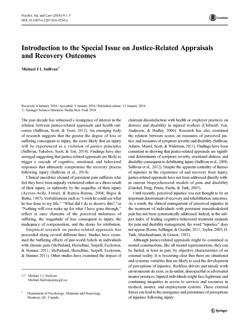 handle is hein.journals/psyinjl9 and id is 1 raw text is: Psychol. Inj. and Law (2016) 9:1-5
DOI 10.1007/s12207-016-9250-x

Introduction to the Special Issue on Justice-Related Appraisals
and Recovery Outcomes
Michael J L Sullivan'
Received: 4 January 2016 /Accepted: 5 January 2016 /Published online: 13 January 2016
© Springer Science+Business Media New York 2016

The past decade has witnessed a resurgence of interest in the
relation between justice-related appraisals and health out-
comes (Sullivan, Scott, & Trost, 2012). An emerging body
of research suggests that the greater the degree of loss or
suffering consequent to injury, the more likely that an injury
will be experienced as a violation of justice principles
(Sullivan, Yakobov, Scott, & Tait, 2014). Findings have also
emerged suggesting that justice-related appraisals are likely to
trigger a cascade of cognitive, emotional, and behavioral
responses that ultimately compromise the recovery process
following injury (Sullivan et al., 2014).
Clinical anecdotes abound of persistent pain sufferers who
feel they have been unjustly victimized either as a direct result
of their injury, or indirectly by the sequellae of their injury
(Aceves-Avila, Ferrari, & Ramos-Remus, 2004; Bigos &
Battie, 1987). Verbalizations such as I wish he could see what
he has done to my life, What did I do to deserve this?,or
Nothing will ever make up for what I have gone through,
reflect at once elements of the perceived unfairness of
suffering, the magnitude of loss consequent to injury, the
inadequacy of compensation, and the desire for retribution.
Empirical research on justice-related appraisals has
proceeded along several different lines. Studies have exam-
ined the buffering effects of just-world beliefs in individuals
with chronic pain (McParland, Hezseltine, Serpell, Eccleston,
& Stenner, 2011; McParland, Hezseltine, Serpell, Eccleston,
& Stenner 2011). Other studies have examined the impact of

Michael J L Sullivan
Michael.Sullivan@mcgill.ca
Department of Psychology, Medicine and Neurology,
Montreal, QC, Canada

claimant dissatisfaction with health or employer practices on
distress and disability in injured workers (Chibnall, Tait,
Andresen, & Hadler, 2006). Research has also examined
the relation between scores on measures of perceived jus-
tice and measures of symptom severity and disability (Sullivan,
Adams, Martel, Scott, & Wideman, 2011). Findings have been
consistent in showing that justice-related appraisals are signifi-
cant determinants of symptom severity, emotional distress, and
disability consequent to debilitating injury (Sullivan et al., 2008;
Sullivan et al., 2012). Despite the apparent centrality of themes
of injustice in the experience of and recovery from injury,
justice-related appraisals have not been addressed directly with-
in current biopsychosocial models of pain and disability
(Gatchel, Peng, Peters, Fuchs, & Turk, 2007).
Until recently, perceived injustice was not thought to be an
important determinant of recovery and rehabilitation outcomes.
As a result, the clinical management of perceived injustice in
the treatment of individuals with persistent musculoskeletal
pain has not been systematically addressed. Indeed, in the sub-
ject index of leading cognitive-behavioral treatment manuals
for pain and disability management, the word injustice does
not appear (Kerns, Sellinger, & Goodin, 2011; Taylor, 2005; D.
Turk, Meichenbaum, & Genest, 1983).
Although justice-related appraisals might be construed as
mental constructions, like all mental representations, they can
be fueled, at least in part, by objective characteristics of an
external reality. It is becoming clear that there are situational
and systemic variables that are likely to seed the development
of perceptions of injustice. Reckless drivers and unsafe work
environments do exist, as do unfair, disrespectful or adversarial
insurer practices. Injured individuals might face legitimate and
continuing inequities in access to services and resources in
medical, insurer, and employment systems. These external
forces can lead to the emergence and persistence of perceptions
of injustice following injury.

4L Springer

crossMark


