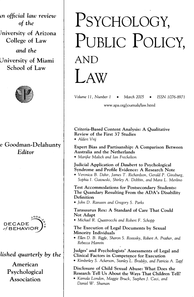 handle is hein.journals/psypbclw11 and id is 1 raw text is: 

in official law review
        of the

Jniversity  of Arizona
   College  of Law

       and  the

University  of Miami
   School  of Law














e Goodman-Delahunty
       Editor












             20oo
  DECADE        0
  ofBEHAVIOR




lished  quarterly  by the

     American
   Psychological
   Association


PSYCHOLOGY,



PUBLIC POLICY,


AND



LAW


Volume 11, Number I * March 2005 * 1SSN 1076-8971
             www.apa.org/joumals/law.html




Criteria-Based Content Analysis: A Qualitative
Review of the First 37 Studies
* Aldert Vrij
Expert Bias and Partisanship: A Comparison Between
Australia and the Netherlands
* Marijke Malsch and Ian Freckelton
Judicial Application of Daubert to Psychological
Syndrome and Profile Evidence: A Research Note
* Veronica B. Dahir, James T. Richardson, Gerald P. Ginsburg,
  Sophia 1. Gatowski, Shirley A. Dobbin, and Mara L. Merlino
Test Accommodations for Postsecondary Students:
The Quandary Resulting From the ADA's Disability
Definition
* John D. Ranseen and Gregory S. Parks
Tarasaurus Rex: A Standard of Care That Could
Not Adapt
* Michael R. Quattrocchi and Robert F. Schopp
The Execution of Legal Documents by Sexual
Minority Individuals
* Ellen D. B. Riggle, Sharon S. Rostosky, Robert A. Prather, and
  Rebecca Hamrin
Judges' and Psychologists' Assessments of Legal and
Clinical Factors in Competence for Execution
* Kimberley S. Ackerson, Stanley L. firodsky, and Patricia A. Zapf
Disclosure of Child Sexual Abuse: What Does the
Research Tell Us About the Ways That Children Tell?
* Kamala London, Maggie Bruck, Stephen J. Ceci, and
  Daniel W. Shuman


