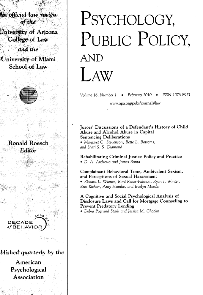 handle is hein.journals/psypbclw16 and id is 1 raw text is: 

&' ipfficial law. review,


Univeiity  of Arizona
   Colt*    of Law

       aM  the'

University  of Miami
   School  of Law














   Ronald  Roesch
        Editor











              -000
   DECADE
   of BEHAVIOR  o




blished quarterly  by the

      American
    Psychological
    Association


PSYCHOLOGY,



PUBLIC POLICY,


AND



LAW


Volume 16, Number I * February 2010 * ISSN 1076-8971
            www.apa.org/pubs/j oumals/law




Jurors' Discussions of a Defendant's History of Child
Abuse and Alcohol Abuse in Capital
Sentencing Deliberations
* Margaret C. Stevenson, Bette L. Bottoms,
and Shari S. S. Diamond

Rehabilitating Criminal Justice Policy and Practice
* D. A. Andrews and James Bonta

Complainant Behavioral Tone, Ambivalent Sexism,
and Perceptions of Sexual Harassment
* Richard L. Wiener, Roni Reiter-Palmon, Ryan J. Winter,
Erin Richter, Amy Humke, and Evelyn Maeder

A Cognitive and Social Psychological Analysis of
Disclosure Laws and Call for Mortgage Counseling to
Prevent Predatory Lending
* Debra Pogrund Stark and Jessica M. Choplin


