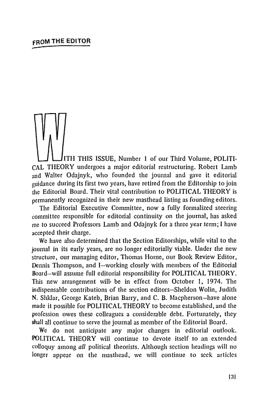 handle is hein.journals/ptxa3 and id is 1 raw text is: 




FROM   THE  EDITOR















7ITH THIS ISSUE, Number 1 of our Third Volume, POLITI-
CAL  THEORY undergoes a major editorial   restructuring. Robert Lamb
and Walter  Odajnyk, who   founded  the journal and gave  it editorial
guidance during its first two years, have retired from the Editorship to join
the Editorial Board. Their vital contribution to POLITICAL THEORY  is
permanently recognized in their new masthead listing as founding editors.
   The Editorial Executive Committee, now  a fully formalized steering
committee responsible for editorial continuity on the journal, has asked
me to succeed Professors Lamb and Odajnyk for a three year term; I have
accepted their charge.
   We have also determined that the Section Editorships, while vital to the
journal in its early years, are no longer editorially viable. Under the new
structure, our managing editor, Thomas Horne, our Book Review Editor,
Dennis Thompson,  and I-working  closely with members of the Editorial
Board-will assume full editorial responsibility for POLITICAL THEORY.
This new  arrangement  will. be in effect from October 1, 1974. The
indispensable contributions of the section editors-Sheldon Wolin, Judith
N. Shklar, George Kateb, Brian Barry, and C. B. Macpherson-have alone
made it possible for POLITICAL THEORY   to become established, and the
profession owes these colleagues a considerable debt. Fortunately, they
shall all continue to serve the journal as member of the Editorial Board.
   We  do  not  anticipate any  major  changes in  editorial outlook.
POLITICAL   THEORY will continue to devote itself to an extended
colloquy among  all political theorists. Although section headings will no
longer appear  on  the masthead,  we  will continue  to seek articles


[31



