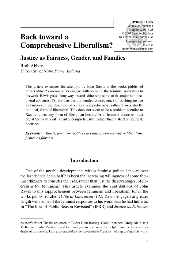 handle is hein.journals/ptxa35 and id is 1 raw text is: Political Theory
IFebruar 2007 5-28
© 2007 Sage Publications
Back toward a
http:/t.sagp~ub_~n.com
Comprehensive Liberalism?
http://nli nesagepub.com
Justice as Fairness, Gender, and Families
Ruth Abbey
University of Notre Dame, Indiana
This article examines the attempts by John Rawls in the works published
after Political Liberalism to engage with some of the feminist responses to
his work. Rawls goes a long way toward addressing some of the major feminist-
liberal concerns. Yet this has the unintended consequence of pushing justice
as fairness in the direction of a more comprehensive, rather than a strictly
political, form of liberalism. This does not seem to be a problem peculiar to
Rawls: rather, any form of liberalism hospitable to feminist concerns must
be, at the very least, a partly comprehensive, rather than a strictly political,
doctrine.
Keywords: Rawls; feminism; political liberalism; comprehensive liberalism;
justice as fairness
Introduction
One of the notable developments within feminist political theory over
the last decade and a half has been the increasing willingness of some fem-
inist thinkers to consider the uses, rather than just the disadvantages, of lib-
eralism for feminism.1 This article examines the contributions of John
Rawls to this rapprochement between feminism and liberalism, for in the
works published after Political Liberalism (PL), Rawls engaged at greater
length with some of the feminist responses to his work than he had hitherto.
In The Idea of Public Reason Revisited (IPRR) and Justice as Fairness:
Author's Note: Thanks are owed to Eileen Hunt Botting, Clare Chambers, Mary Dietz, lain
McKenzie, Sasha Pavkovic, and two anonymous reviewers for helpful comments on earlier
drafts of this article. I am also grateful to the Leverhulme Trust for helping to fund this work.

5


