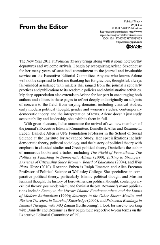 handle is hein.journals/ptxa39 and id is 1 raw text is: Political Theory
From      the   Editor                      R       2011 SAGE Publications
Reprints and permission: http://www.
sagepub.com/journalsPermissions.nav
DOI: 10.1 177/0090591710389123
http://ptx.sagepub.com
SAGE
The New Year 2011 at Political Theory brings along with it some noteworthy
departures and welcome arrivals. I begin by recognizing Arlene Saxonhouse
for her many years of sustained commitment to the journal and invaluable
service on the Executive Editorial Committee. Anyone who knows Arlene
will not be surprised to find me thanking her for gracious, thoughtful, always
fair-minded assistance with matters that ranged from the journal's scholarly
practices and publications to its academic policies and administrative activities.
My deep appreciation also extends to Arlene for her part in encouraging both
authors and editors in these pages to reflect deeply and originally on subjects
of concern to the field, from varying domains, including classical studies,
early modern political thought, gender and women's studies, contemporary
democratic theory, and the interpretation of texts. Arlene doesn't just study
accountability and leadership, she exhibits them in full.
With great pleasure, I also announce the arrival of two new members of
the journal's Executive Editorial Committee: Danielle S. Allen and Roxanne L.
Euben. Danielle Allen is UPS Foundation Professor in the School of Social
Science at the Institute for Advanced Study. Her specializations include
democratic theory, political sociology, and the history of political theory with
emphasis in classical studies and Greek political theory. Danielle is the author
of numerous books and articles, including The World of Prometheus: The
Politics of Punishing in Democratic Athens (2000), Talking to Strangers:
Anxieties of Citizenship Since Brown v. Board of Education (2004), and Why
Plato Wrote (2010). Roxanne Euben is Ralph Emerson and Alice Freeman
Professor of Political Science at Wellesley College. She specializes in com-
parative political theory, particularly Islamic political thought and Muslim
feminist thought; the history of Euro-American political thought; contemporary
critical theory; postmodernism; and feminist theory. Roxanne's many publica-
tions include Enemy in the Mirror: Islamic Fundamentalism and the Limits
of Modern Rationalism (1999); Journeys to the Other Shore: Muslim and
Western Travelers in Search of Knowledge (2006); and Princeton Readings in
Islamist Thought, with MQ Zaman (forthcoming). I look forward to working
with Danielle and Roxanne as they begin their respective 6-year terms on the
Executive Editorial Committee of PT.


