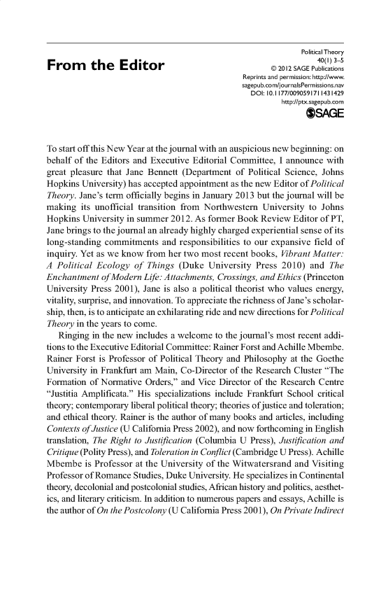 handle is hein.journals/ptxa40 and id is 1 raw text is: Political Theory
From      the    Editor                      R       2012 SAGEPubications
Reprints and permission: http://www.
sagepub.com/journalsPermissions.nav
DOI: 10.1 177/009059171 1431429
http://ptx.sagepub.com
SAGE
To start off this New Year at the journal with an auspicious new beginning: on
behalf of the Editors and Executive Editorial Committee, I announce with
great pleasure that Jane Bennett (Department of Political Science, Johns
Hopkins University) has accepted appointment as the new Editor of Political
Theory. Jane's term officially begins in January 2013 but the journal will be
making its unofficial transition from Northwestern University to Johns
Hopkins University in summer 2012. As former Book Review Editor of PT,
Jane brings to the journal an already highly charged experiential sense of its
long-standing commitments and responsibilities to our expansive field of
inquiry. Yet as we know from her two most recent books, Vibrant Matter:
A Political Ecology of Things (Duke University Press 2010) and The
Enchantment of Modern Life: Attachments, Crossings, and Ethics (Princeton
University Press 2001), Jane is also a political theorist who values energy,
vitality, surprise, and innovation. To appreciate the richness of Jane's scholar-
ship, then, is to anticipate an exhilarating ride and new directions for Political
Theory in the years to come.
Ringing in the new includes a welcome to the journal's most recent addi-
tions to the Executive Editorial Committee: Rainer Forst and Achille Mbembe.
Rainer Forst is Professor of Political Theory and Philosophy at the Goethe
University in Frankfurt am Main, Co-Director of the Research Cluster The
Formation of Normative Orders, and Vice Director of the Research Centre
Justitia Amplificata. His specializations include Frankfurt School critical
theory; contemporary liberal political theory; theories of justice and toleration;
and ethical theory. Rainer is the author of many books and articles, including
Contexts of Justice (U California Press 2002), and now forthcoming in English
translation, The Right to Justification (Columbia U Press), Justification and
Critique (Polity Press), and Toleration in Conflict (Cambridge U Press). Achille
Mbembe is Professor at the University of the Witwatersrand and Visiting
Professor of Romance Studies, Duke University. He specializes in Continental
theory, decolonial and postcolonial studies, African history and politics, aesthet-
ics, and literary criticism. In addition to numerous papers and essays, Achille is
the author of On the Postcolony (U California Press 2001), On Private Indirect


