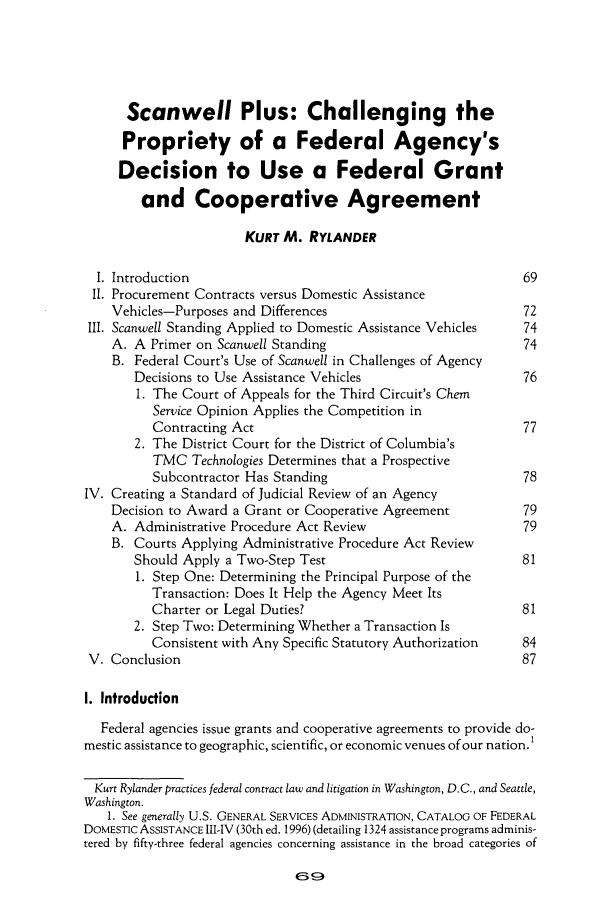 handle is hein.journals/pubclj28 and id is 79 raw text is: Scanwell Plus: Challenging the
Propriety of a Federal Agency's
Decision to Use a Federal Grant
and Cooperative Agreement
KURT M. RYLANDER
I. Introduction                                               69
II. Procurement Contracts versus Domestic Assistance
Vehicles-Purposes and Differences                           72
III. Scanwell Standing Applied to Domestic Assistance Vehicles  74
A. A Primer on Scanwell Standing                            74
B. Federal Court's Use of Scanwell in Challenges of Agency
Decisions to Use Assistance Vehicles                    76
1. The Court of Appeals for the Third Circuit's Chem
Service Opinion Applies the Competition in
Contracting Act                                       77
2. The District Court for the District of Columbia's
TMC Technologies Determines that a Prospective
Subcontractor Has Standing                            78
IV. Creating a Standard of Judicial Review of an Agency
Decision to Award a Grant or Cooperative Agreement          79
A. Administrative Procedure Act Review                      79
B. Courts Applying Administrative Procedure Act Review
Should Apply a Two-Step Test                            81
1. Step One: Determining the Principal Purpose of the
Transaction: Does It Help the Agency Meet Its
Charter or Legal Duties?                              81
2. Step Two: Determining Whether a Transaction Is
Consistent with Any Specific Statutory Authorization  84
V. Conclusion                                                  87
1. Introduction
Federal agencies issue grants and cooperative agreements to provide do-
mestic assistance to geographic, scientific, or economic venues of our nation.I
Kurt Rylander practices federal contract law and litigation in Washington, D.C., and Seattle,
Washington.
1. See generally U.S. GENERAL SERVICES ADMINISTRATION, CATALOG OF FEDERAL
DOMESTIC ASSISTANCE III-IV (30th ed. 1996) (detailing 1324 assistance programs adminis-
tered by fifty-three federal agencies concerning assistance in the broad categories of


