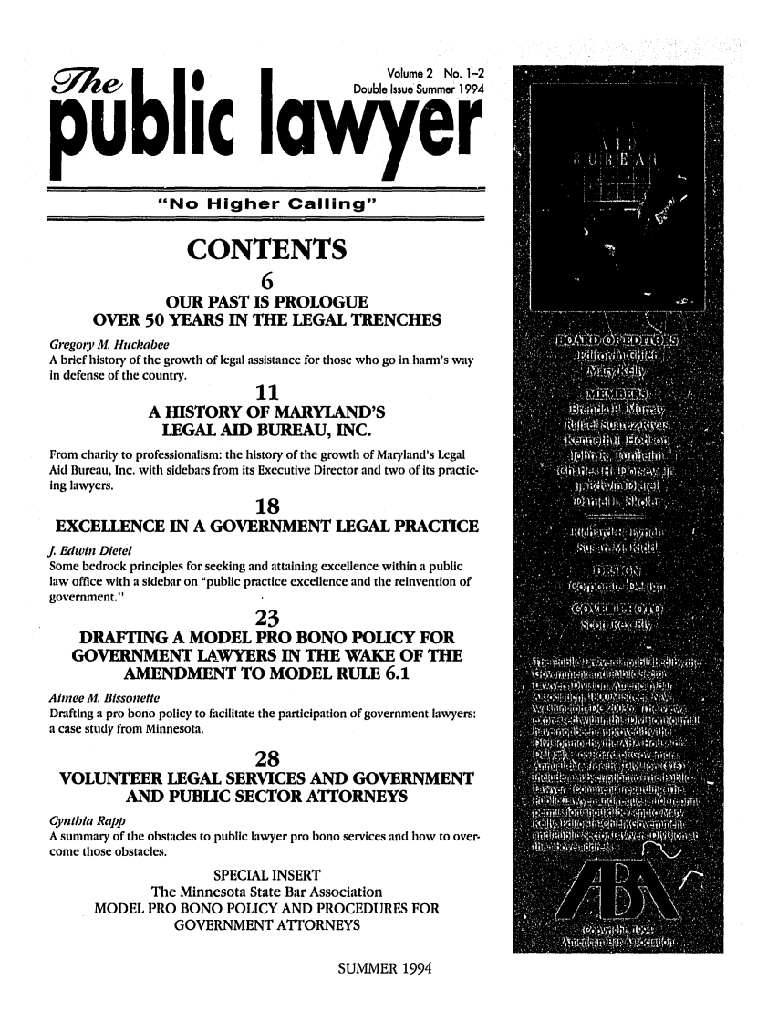 handle is hein.journals/pubilaw2 and id is 1 raw text is: 63    Z                                             Volume 2 No. 1-2
CA W                                     Double Issue Summer 1994
public laver
No Higher Calling
CONTENTS
6
OUR PAST IS PROLOGUE
OVER 50 YEARS IN THE LEGAL TRENCHES
Gregory M. Huckabee
A brief history of the growth of legal assistance for those who go in harm's way
in defense of the country.
11
A HISTORY OF MARYLAND'S
LEGAL AID BUREAU, INC.
From charity to professionalism: the history of the growth of Maryland's Legal
Aid Bureau, Inc. with sidebars from its Executive Director and two of its practic-
ing lawyers.
18
EXCELLENCE IN A GOVERNMENT LEGAL PRACTICE
. Edwin Dietel
Some bedrock principles for seeking and attaining excellence within a public
law office with a sidebar on public practice excellence and the reinvention of
government.
23
DRAFTING A MODEL PRO BONO POLICY FOR
GOVERNMENT LAWYERS IN THE WAKE OF THE
AMENDMENT TO MODEL RULE 6.1
Aimee M. BIssonette
Drafting a pro bono policy to facilitate the participation of government lawyers:
a case study from Minnesota.
28
VOLUNTEER LEGAL SERVICES AND GOVERNMENT
AND PUBLIC SECTOR ATTORNEYS
Cyntibla Rapp
A summary of the obstacles to public lawyer pro bono services and how to over-
come those obstacles.
SPECIAL INSERT
The Minnesota State Bar Association
MODEL PRO BONO POLICY AND PROCEDURES FOR
GOVERNMENT ATTORNEYS

SUMMER 1994


