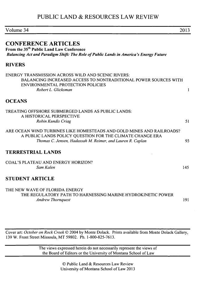 handle is hein.journals/publan34 and id is 1 raw text is: ï»¿PUBLIC LAND & RESOURCES LAW REVIEW
Volume 34                                                                  2013
CONFERENCE ARTICLES
From the 35th Public Land Law Conference
Balancing Act and Paradigm Shift: The Role of Public Lands in America's Energy Future
RIVERS
ENERGY TRANSMISSION ACROSS WILD AND SCENIC RIVERS:
BALANCING INCREASED ACCESS TO NONTRADITIONAL POWER SOURCES WITH
ENVIRONMENTAL PROTECTION POLICIES
Robert L. Glicksman                                              1
OCEANS
TREATING OFFSHORE SUBMERGED LANDS AS PUBLIC LANDS:
A HISTORICAL PERSPECTIVE
Robin Kundis Criag                                              51
ARE OCEAN WIND TURBINES LIKE HOMESTEADS AND GOLD MINES AND RAILROADS?
A PUBLIC LANDS POLICY QUESTION FOR THE CLIMATE CHANGE ERA
Thomas C. Jensen, Hadassah M Reimer, and Lauren R. Caplan       93
TERRESTRIAL LANDS
COAL'S PLATEAU AND ENERGY HORIZON?
Sam Kalen                                                      145
STUDENT ARTICLE
THE NEW WAVE OF FLORIDA ENERGY
THE REGULATORY PATH TO HARNESSING MARINE HYDROKINETIC POWER
Andrew Thornquest                                              191
Cover art: October on Rock Creek 0 2004 by Monte Dolack. Prints available from Monte Dolack Gallery,
139 W. Front Street Missoula, MT 59802. Ph. 1-800-825-7613.
The views expressed herein do not necessarily represent the views of
the Board of Editors or the University of Montana School of Law
Â© Public Land & Resources Law Review
University of Montana School of Law 2013


