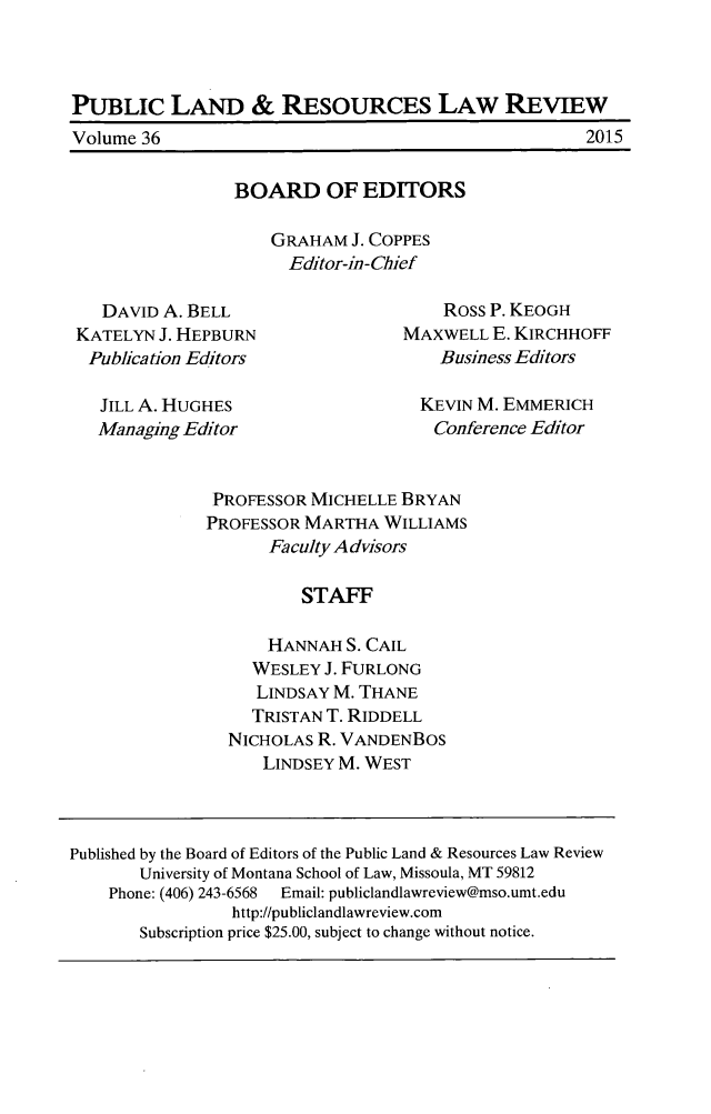 handle is hein.journals/publan36 and id is 1 raw text is: PUBLIC LAND & RESOURCES LAW REVIEW

2015

Volume 36

BOARD OF EDITORS
GRAHAM J. COPPES
Editor-in-Chief

DAVID A. BELL
KATELYN J. HEPBURN
Publication Editors
JILL A. HUGHES
Managing Editor

Ross P. KEOGH
MAXWELL E. KIRCHHOFF
Business Editors
KEVIN M. EMMERICH
Conference Editor

PROFESSOR MICHELLE BRYAN
PROFESSOR MARTHA WILLIAMS
Faculty Advisors
STAFF
HANNAH S. CAIL
WESLEY J. FURLONG
LINDSAY M. THANE
TRISTAN T. RIDDELL
NICHOLAS R. VANDENBOS
LINDSEY M. WEST

Published by the Board of Editors of the Public Land & Resources Law Review
University of Montana School of Law, Missoula, MT 59812
Phone: (406) 243-6568  Email: publiclandlawreview@mso.umt.edu
http://publiclandlawreview.com
Subscription price $25.00, subject to change without notice.


