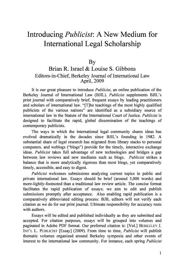 handle is hein.journals/public1 and id is 1 raw text is: Introducing Publicist: A New Medium for
International Legal Scholarship
By
Brian R. Israel & Louise S. Gibbons
Editors-in-Chief, Berkeley Journal of International Law
April, 2009
It is our great pleasure to introduce Publicist, an online publication of the
Berkeley Journal of International Law (BJIL). Publicist supplements BJIL's
print journal with comparatively brief, frequent essays by leading practitioners
and scholars of international law. [T]he teachings of the most highly qualified
publicists of the various nations are identified as a subsidiary source of
international law in the Statute of the International Court of Justice. Publicist is
designed to facilitate the rapid, global dissemination of the teachings of
contemporary publicists.
The ways in which the international legal community shares ideas has
evolved dramatically in the decades since BJIL's founding in 1982. A
substantial share of legal research has migrated from library stacks to personal
computers, and weblogs (blogs) provide for the timely, interactive exchange
ideas. Publicist takes full advantage of new technologies and bridges a gap
between law reviews and new mediums such as blogs. Publicist strikes a
balance that is more analytically rigorous than most blogs, yet comparatively
timely, accessible, and easy to digest.
Publicist welcomes submissions analyzing current topics in public and
private international law. Essays should be brief (around 3,000 words) and
more-lightly-footnoted than a traditional law review article. The concise format
facilitates the rapid publication of essays; we aim to edit and publish
submissions promptly after acceptance. Also enabling rapid publication is a
comparatively abbreviated editing process: BJIL editors will not verify each
citation as we do for our print journal. Ultimate responsibility for accuracy rests
with authors.
Essays will be edited and published individually as they are submitted and
accepted. For citation purposes, essays will be grouped into volumes and
paginated in Adobe PDF format. Our preferred citation is: [Vol.] BERKELEY J.
INT'L L. PUBLICIST [Essay] (2009). From time to time, Publicist will publish
thematic volumes organized around Berkeley symposia and other events of
interest to the international law community. For instance, each spring Publicist


