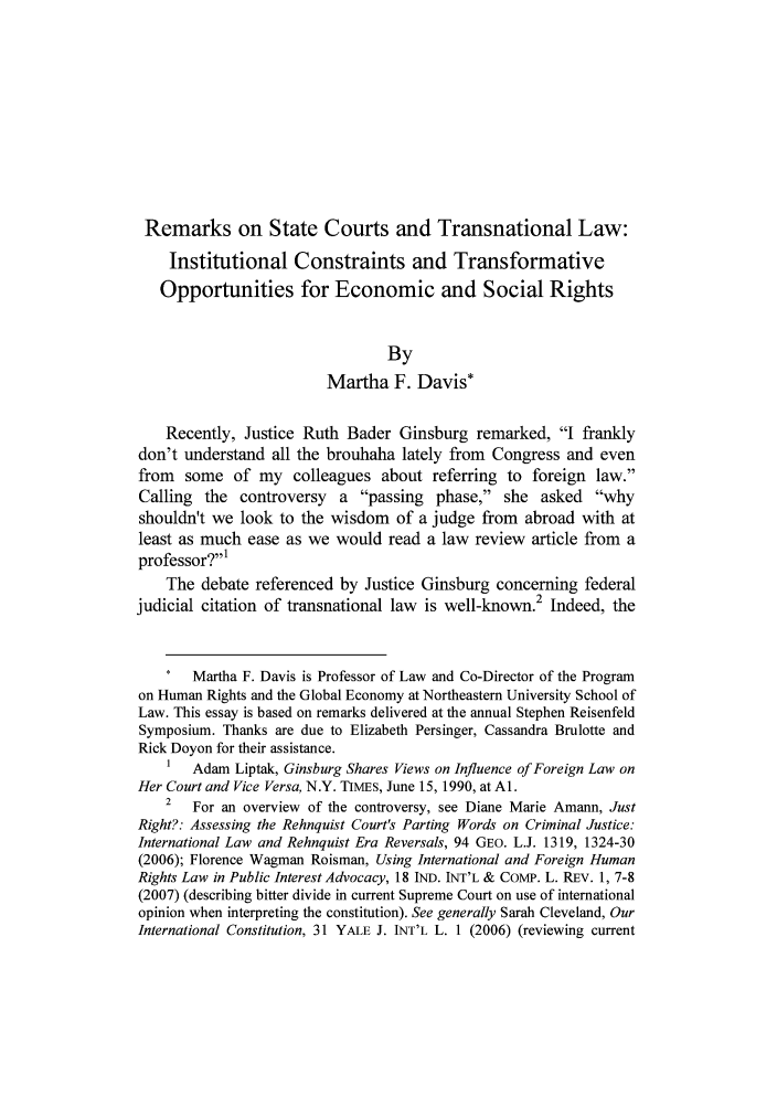 handle is hein.journals/public2 and id is 1 raw text is: 










Remarks on State Courts and Transnational Law:
    Institutional Constraints and Transformative
    Opportunities for Economic and Social Rights


                                 By
                         Martha F. Davis*

    Recently, Justice Ruth Bader Ginsburg remarked, I frankly
don't understand all the brouhaha lately from Congress and even
from some of my colleagues about referring to foreign law.
Calling the controversy    a passing phase, she asked why
shouldn't we look to the wisdom of a judge from abroad with at
least as much ease as we would read a law review article from a
professor?'
    The debate referenced by Justice Ginsburg concerning federal
judicial citation of transnational law is well-known.2 Indeed, the



       Martha F. Davis is Professor of Law and Co-Director of the Program
on Human Rights and the Global Economy at Northeastern University School of
Law. This essay is based on remarks delivered at the annual Stephen Reisenfeld
Symposium. Thanks are due to Elizabeth Persinger, Cassandra Brulotte and
Rick Doyon for their assistance.
    1  Adam Liptak, Ginsburg Shares Views on Influence of Foreign Law on
Her Court and Vice Versa, N.Y. TIMES, June 15, 1990, at Al.
    2  For an overview of the controversy, see Diane Marie Amann, Just
Right?: Assessing the Rehnquist Court's Parting Words on Criminal Justice:
International Law and Rehnquist Era Reversals, 94 GEO. L.J. 1319, 1324-30
(2006); Florence Wagman Roisman, Using International and Foreign Human
Rights Law in Public Interest Advocacy, 18 IND. INT'L & CoMP. L. REv. 1, 7-8
(2007) (describing bitter divide in current Supreme Court on use of international
opinion when interpreting the constitution). See generally Sarah Cleveland, Our
International Constitution, 31 YALE J. INT'L L. 1 (2006) (reviewing current


