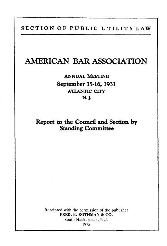 handle is hein.journals/pubutili20 and id is 1 raw text is: SECTION OF PUBLIC UTILITY LAW

AMERICAN BAR ASSOCIATION
ANNUAL MEETING
September 15-16, 1931
ATLANTIC CITY
N. J.
Report to the Council and Section by
Standing Committee
Reprinted with the permission of the publisher
FRED. B. ROTHMAN & CO.
South Hackensack, N.J.
I975


