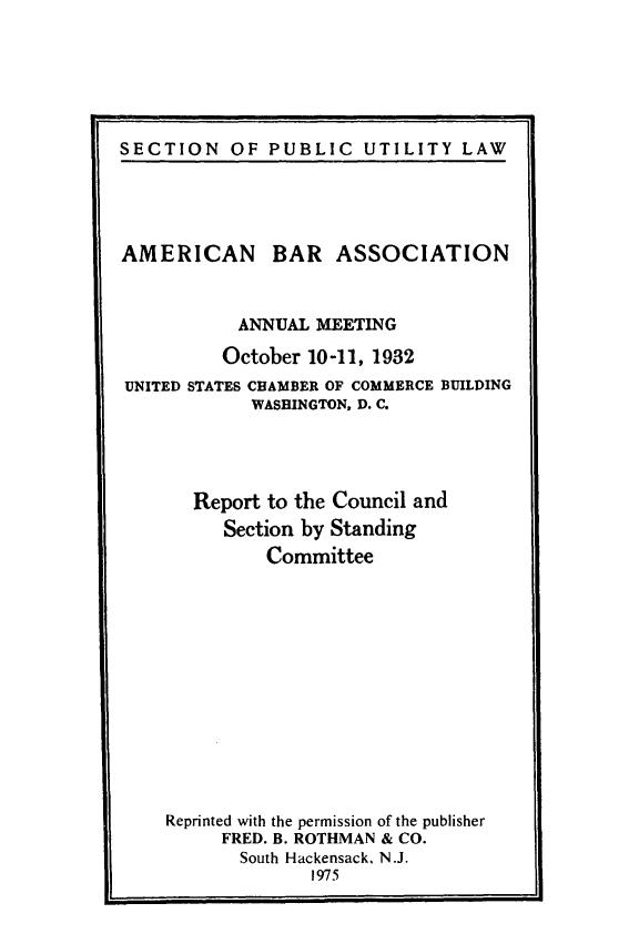handle is hein.journals/pubutili21 and id is 1 raw text is: SECTION OF PUBLIC UTILITY LAW

AMERICAN BAR ASSOCIATION
ANNUAL MEETING
October 10-11, 1932
UNITED STATES CHAMBER OF COMMERCE BUILDING
WASHINGTON, D. C.
Report to the Council and
Section by Standing
Committee
Reprinted with the permission of the publisher
FRED. B. ROTHMAN & CO.
South Hackensack, N.J.
1975


