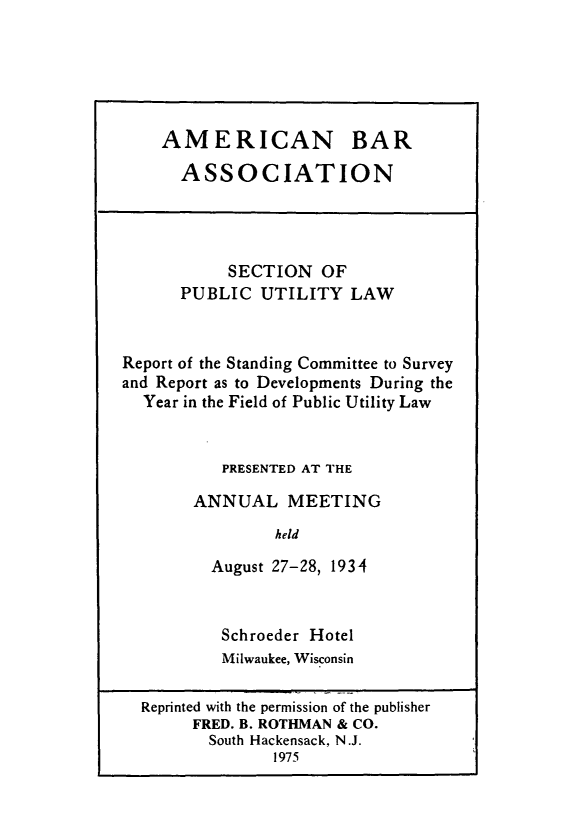 handle is hein.journals/pubutili22 and id is 1 raw text is: AMERICAN BAR
ASSOCIATION

SECTION OF
PUBLIC UTILITY LAW
Report of the Standing Committee to Survey
and Report as to Developments During the
Year in the Field of Public Utility Law
PRESENTED AT THE
ANNUAL MEETING
held
August 27-28, 1934

Schroeder Hotel
Milwaukee, Wisconsin

Reprinted with the permission of the publisher
FRED. B. ROTHMAN & CO.
South Hackensack, N.J.
1975


