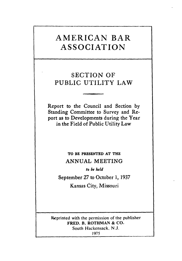 handle is hein.journals/pubutili25 and id is 1 raw text is: AMERICAN BAR
ASSOCIATION
SECTION OF
PUBLIC UTILITY LAW
Report to the Council and Section by
Standing Committee to Survey and Re-
port as to Developments during the Year
in the Field of Public Utility Law
TO BE PRESENTED AT THE
ANNUAL MEETING
to be held
September 27 to October 1, 1937
Kansas City, Missouri
Rieprinted with the permission of the publisher
FRED. B. ROTHMAN & CO.
South Hackensack, N.J.
1975


