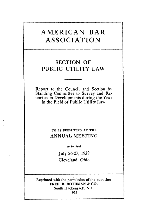 handle is hein.journals/pubutili26 and id is 1 raw text is: AMERICAN BAR
ASSOCIATION
SECTION OF
PUBLIC UTILITY LAW
Report to the Council and Section by
Standing Committee to Survey and Re-
port as to Developments during the Year
in the Field of Public Utility Law
TO BE PRESENTED AT THE
ANNUAL MEETING
to be held
July 26-27, 1938
Cleveland, Ohio
Reprinted with the permission of the publisher
FRED. B. ROTHMAN & CO.
South Hackensack, N.J.
1975


