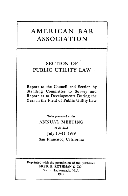handle is hein.journals/pubutili27 and id is 1 raw text is: AMERICAN BAR
ASSOCIATION
SECTION OF
PUBLIC UTILITY LAW
Report to the Council and Section by
Standing Committee to Survey and
Report as to Developments During the
Year in the Field of Public Utility Law
To be presented at the
ANNUAL MEETING
to be held
July 10-11, 1939
San Francisco, California
Reprinted with the permission of the publisher
FRED. B. ROTHMAN & CO.
South Hackensack, N.J.
1975


