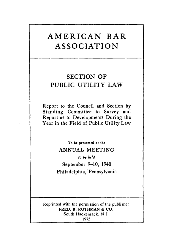 handle is hein.journals/pubutili28 and id is 1 raw text is: AMERICAN BAR
ASSOCIATION
SECTION OF
PUBLIC UTILITY LAW
Report to the Council and Section by
Standing Committee to Survey and
Report as to Developments During the
Year in the Field of. Public Utility Law
To be presented at the
ANNUAL MEETING
to be held
September 9-10, 1940
Philadelphia, Pennsylvania
Reprinted with the permission of the publisher
FRED. B. ROTHMAN & CO.
South Hackensack, N.J.
1975


