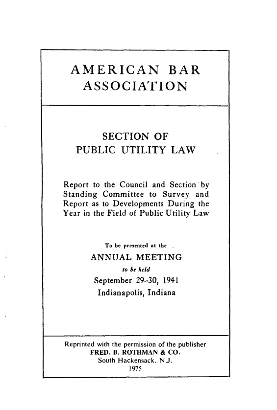 handle is hein.journals/pubutili29 and id is 1 raw text is: AMERICAN BAR
ASSOCIATION
SECTION OF
PUBLIC UTILITY LAW
Report to the Council and Section by
Standing Committee to Survey and
Report as to Developments During the
Year in the Field of Public Utility Law
To be presented at the ,
ANNUAL MEETING
to be held
September 29-30, 1941
Indianapolis, Indiana
Reprinted with the permission of the publisher
FRED. B. ROTHMAN & CO.
South Hackensack, N.J.
1975


