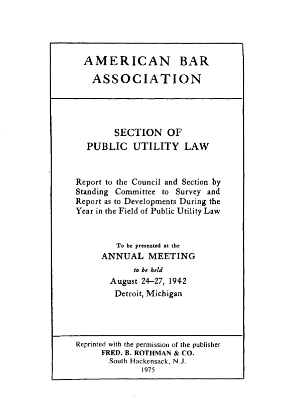 handle is hein.journals/pubutili30 and id is 1 raw text is: AMERICAN BAR
ASSOCIATION
SECTION OF
PUBLIC UTILITY LAW
Report to the Council and Section by
Standing Committee to Survey and
Report as to Developments During the
Year in the Field of Public Utility Law
To be presented at the
ANNUAL MEETING
to be held
August 24-27, 1942
Detroit, Michigan
Reprinted with the permission of the publisher
FRED. B. ROTHMAN & CO.
South Hackensack, N.J.
1975


