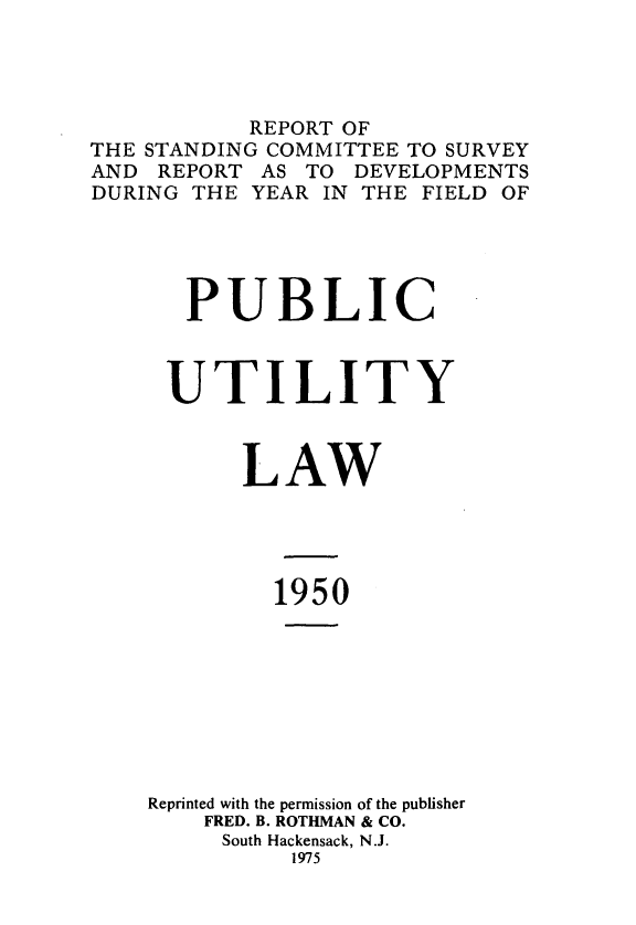 handle is hein.journals/pubutili38 and id is 1 raw text is: REPORT OF
THE STANDING COMMITTEE TO SURVEY
AND REPORT AS TO DEVELOPMENTS
DURING THE YEAR IN THE FIELD OF
PUBLIC
UTILITY
LAW
1950
Reprinted with the permission of the publisher
FRED. B. ROTHMAN & CO.
South Hackensack, N.J.
1975



